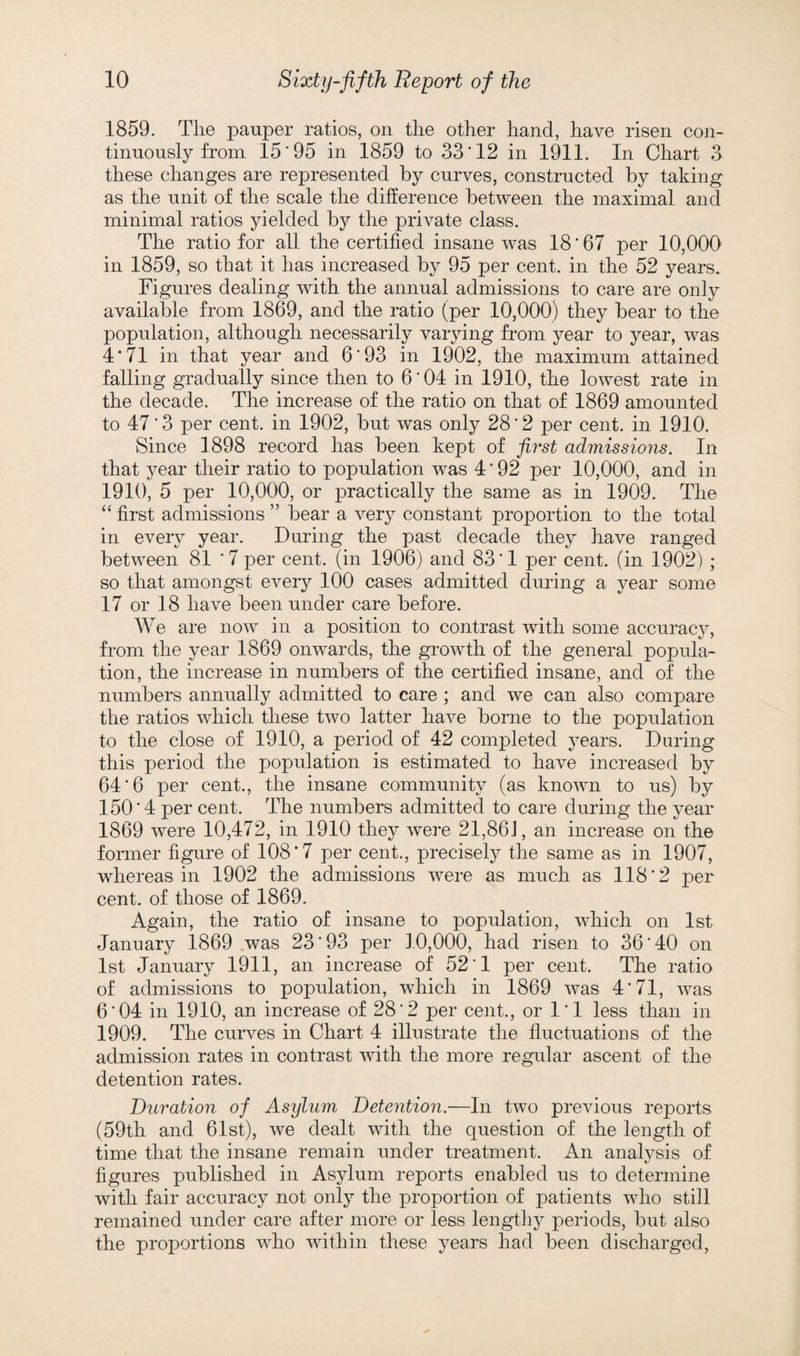 1859. The pauper ratios, on the other hand, have risen con¬ tinuously from 15'95 in 1859 to 33'12 in 1911. In Chart 3 these changes are represented by curves, constructed by taking as the unit of the scale the difference between the maximal and minimal ratios yielded by the private class. The ratio for all the certified insane was 18 * 67 per 10,000 in 1859, so that it has increased by 95 per cent, in the 52 years. Figures dealing with the annual admissions to care are only available from 1869, and the ratio (per 10,000) they bear to the population, although necessarily varying from year to year, was 4‘71 in that year and 6'93 in 1902, the maximum attained falling gradually since then to 6*04 in 1910, the lowest rate in the decade. The increase of the ratio on that of 1869 amounted to 47'3 per cent, in 1902, but was only 28*2 per cent, in 1910. Since 1898 record has been kept of first admissions. In that year their ratio to population was 4'92 per 10,000, and in 1910, 5 per 10,000, or practically the same as in 1909. The “ first admissions ” bear a very constant proportion to the total in every year. During the past decade they have ranged between 81 '7 per cent, (in 1906) and 83'1 per cent, (in 1902) ; so that amongst every 100 cases admitted during a year some 17 or 18 have been under care before. We are now in a position to contrast with some accuracy, from the year 1869 onwards, the growth of the general popula¬ tion, the increase in numbers of the certified insane, and of the numbers annually admitted to care ; and we can also compare the ratios which these two latter have borne to the population to the close of 1910, a period of 42 completed years. During this period the population is estimated to have increased by 64*6 per cent., the insane community (as known to us) by 150'4 per cent. The numbers admitted to care during the year 1869 were 10,472, in 1910 they were 21,861, an increase on the former figure of 108*7 per cent., precisely the same as in 1907, whereas in 1902 the admissions were as much as 118*2 per cent, of those of 1869. Again, the ratio of insane to population, which on 1st January 1869 was 23*93 per 1.0,000, had risen to 36*40 on 1st January 1911, an increase of 52*1 per cent. The ratio of admissions to population, which in 1869 was 4*71, was 6*04 in 1910, an increase of 28*2 per cent., or 1*1 less than in 1909. The curves in Chart 4 illustrate the fluctuations of the admission rates in contrast with the more regular ascent of the detention rates. Duration of Asylum Detention.—In two previous reports (59th and 61st), we dealt with the question of the length of time that the insane remain under treatment. An analysis of figures published in Asylum reports enabled us to determine with fair accuracy not only the proportion of patients who still remained under care after more or less lengthy periods, but also the proportions who within these years had been discharged,