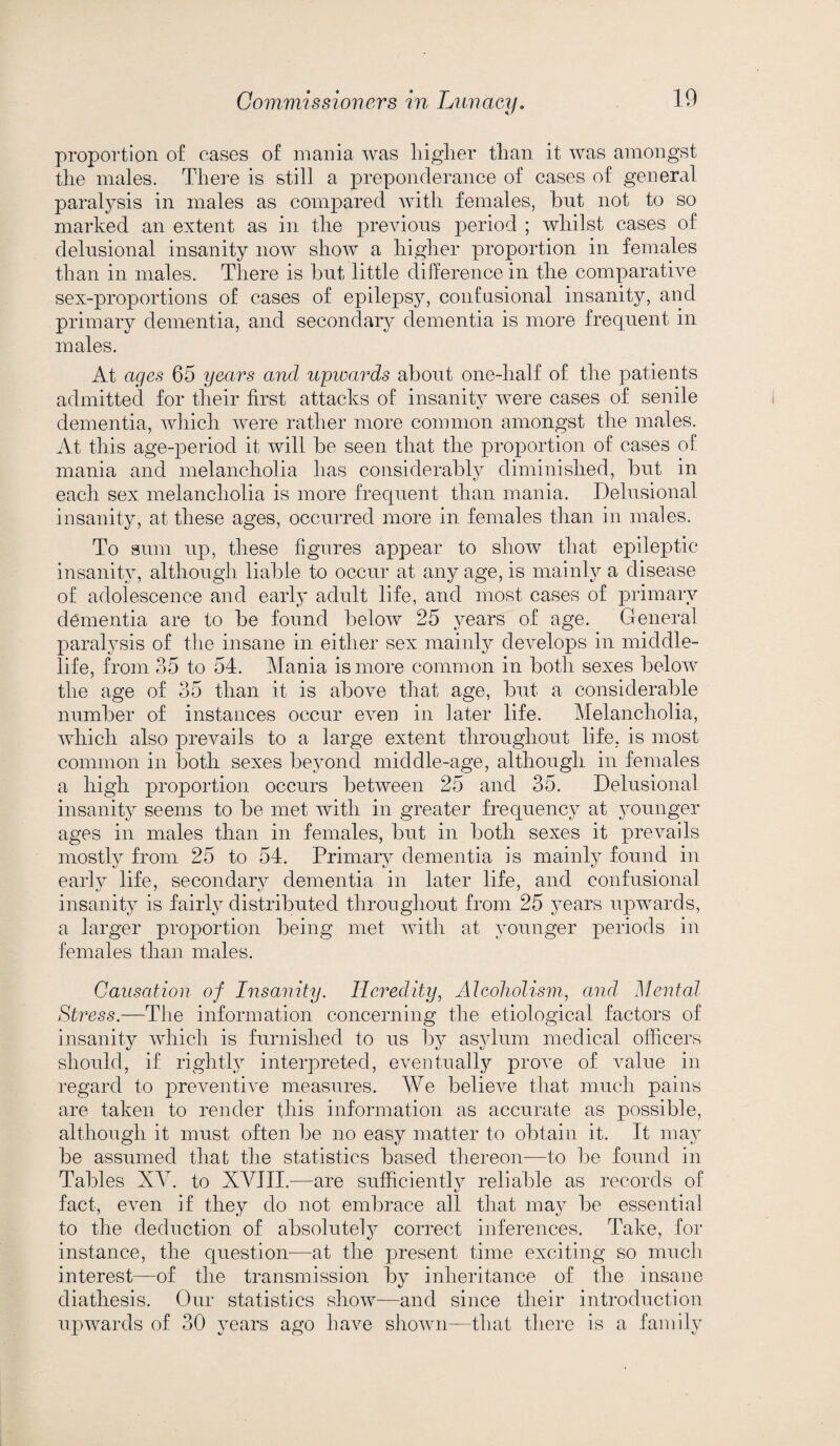 proportion of cases of mania was higher than it was amongst the males. There is still a preponderance of cases of general paralysis in males as compared with females, hut not to so marked an extent as in the previous period ; whilst cases of delusional insanity now show a higher proportion in females than in males. There is hut little difference in the comparative sex-proportions of cases of epilepsy, confusional insanity, and primary dementia, and secondary dementia is more frequent in males. At ages 65 years and upwards about one-lialf of the patients admitted for their first attacks of insanity were cases of senile dementia, which were rather more common amongst the males. At this age-period it will be seen that the proportion of cases of mania and melancholia has considerably diminished, but in each sex melancholia is more frequent than mania. Delusional insanity, at these ages, occurred more in. females than in males. To sum up, these figures appear to show that epileptic insanity, although liable to occur at any age, is mainly a disease of adolescence and early adult life, and most cases of primary dementia are to be found below 25 years of age. General paralysis of the insane in either sex mainly develops in middle- life, from 35 to 54. Mania is more common in both sexes below the age of 35 than it is above that age, but a considerable number of instances occur even in later life. Melancholia, which also prevails to a large extent throughout life, is most common in both sexes beyond middle-age, although in females a high proportion occurs between 25 and 35. Delusional insanity seems to be met with in greater frequency at younger ages in males than in females, but in both sexes it prevails mostly from 25 to 54. Primary dementia is mainly found in early life, secondary dementia in later life, and confusional insanity is fairly distributed throughout from 25 years upwards, a larger proportion being met with at younger periods in females than males. Causation of Insanity. Heredity, Alcoholism, and Mental Stress.—The information concerning the etiological factors of insanity which is furnished to us by asylum medical officers should, if rightly interpreted, eventually prove of value in regard to preventive measures. We believe that much pains are taken to render this information as accurate as possible, although it must often be no easy matter to obtain it. It may be assumed that the statistics based thereon—to be found in Tables XV. to XVIII.—are sufficiently reliable as records of fact, even if they do not embrace all that may be essential to the deduction of absolutely correct inferences. Take, for instance, the question—at the present time exciting so much interest—of the transmission by inheritance of the insane diathesis. Our statistics show—and since their introduction upwards of 30 years ago have shown—that there is a family