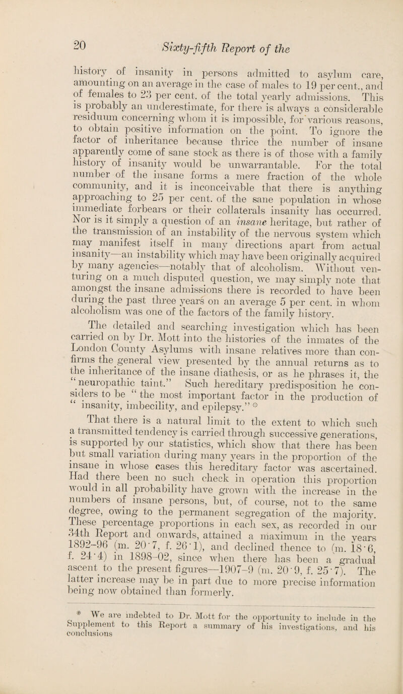 liistoiy . of insanity in persons admitted to asylum care, amounting on an average in tire case of males to 19 percent., and of females to 23 per cent, of the total yearly admissions. This is probably an underestimate, for there is always a considerable residuum concerning whom it is impossible, for various reasons, to obtain positive information on the point. To ignore the factor of inheritance because thrice the number of insane apparently come of sane stock as there is of those with a family history of insanity would be unwarrantable. For the total number of the insane forms a mere fraction of the whole community, and it is inconceivable that there is anything approaching to 25 per cent, of the sane population in whose immediate forbears or their collaterals insanity has occurred. N°i is it simply a question of an insane heritage, but rather of the transmission of an instability of the nervous system which may manifest itself in many directions apart from actual insanity an instability which may have been originally acquired by many agencies notably that of alcoholism. Without ven¬ turing on a much disputed question, we may simply note that amongst the insane admissions there is recorded to have been during the past three years on an average 5 per cent, in whom alcoholism was one of the factors of the family history. The detailed and searching investigation which has been carried on by Dr. Mott into the histories of the inmates of the London County Asylums with insane relatives more than con- fii ms the general view presented by the annual returns as to the inheritance of the insane diathesis, or as he phrases it, the neuropathic taint.” Such hereditary predisposition he con¬ siders to be. “ the. most important factor in the production of insanity, imbecility, and epilepsy.”* That there is a natural limit to the extent to which such a transmitted tendency is carried through successive generations, is supported by our statistics, which show that there has been but small variation during many years in the proportion of the insane in whose cases this hereditary factor was ascertained. Had there been no. such check in operation this proportion would in all probability have grown with the increase in the numbeis of insane persons, but, of course, not to the same degree, owing to the permanent segregation of the majority. These percentage proportions in each sex, as recorded in our o4th Report and onwards, attained a maximum in the vears 1892-96 (m. 20‘ 7, f. 26’1), and declined thence to (m. 18*6, ^ 1898—02, since when there has been a gradual ascent to the present figures—1907-9 (m. 20*9, f. 25*7). The latter increase may be in part due to more precise information being now obtained than formerly. AVe ai e indebted to Dr. Mott for the opportunity to include in the Supplement to this Report a summary of his investigations, and his conclusions