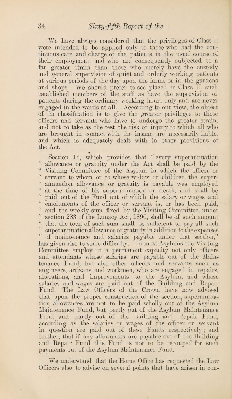 We have always considered that the privileges of Class I. were intended to he applied only to those who had the con¬ tinuous care and charge of the patients in the usual course of their employment, and who are consequently subjected to a far greater strain than those who merely have the custody and general supervision of quiet and orderly working patients at various periods of the day upon the farms or in the gardens and shops. We should prefer to see placed in Class II. such established members of the staff as have the supervision of patients during the ordinary working hours only and are never engaged in the wards at all. According to our view, the object of the classification is to give the greater privileges to those officers and servants who have to undergo the greater strain, and not to take as the test the risk of injury to which all who are brought in contact with the insane are necessarily liable, and which is adequately dealt with in other provisions of the Act. * Section 12, which provides that “ every superannuation “ allowance or gratuity under the Act shall be paid by the “ Visiting Committee of the Asylum in which the officer or “ servant to whom or to whose widow or children the super- “ annuation allowance or gratuity is payable was employed “ at the time of his superannuation or death, and shall be “ paid out of the Fund out of which the salary or wages and “ emoluments of the officer or servant is, or has been paid, “ and the weekly sum fixed by the Visiting Committee under “ section 283 of the Lunacy Act, 1890, shall be of such amount “ that the total of such sum shall be sufficient to pay all such ‘c superannuation allowance or gratuity in addition to the expenses “ of maintenance and salaries payable under that section,” has given rise to some difficulty. In most Asylums the Visiting Committee employ in a permanent capacity not only officers and attendants whose salaries are payable out of the Main¬ tenance Fund, but also other officers and servants such as engineers, artizans and workmen, who are engaged in repairs, alterations, and improvements to the Asylum, and whose salaries and wages are paid out of the Building and Repair Fund. The LaAv Officers of the Crown have now advised that upon the proper construction of the section, superannua¬ tion allowances are not to be paid wholly out of the Asylum Maintenance Fund, but partly out of the Asylum Maintenance Fund and partly out of the Building and Repair Fund, according as the salaries or wages of the officer or servant in question are paid out of these Funds respectively; and further, that if any allowances are payable out of the Building and Repair Fund this Fund is not to be recouped for such payments out of the Asylum Maintenance Fund. We understand that the Home Office has requested the Law Officers also to advise on several points that have arisen in con-