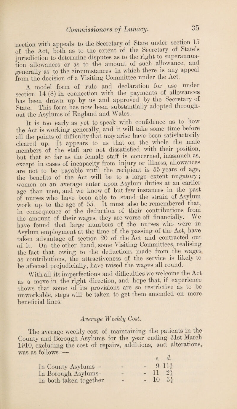 nection witli appeals to the Secretary of State under section 15 of the Act, both as to the extent of the Secretary of State’s jurisdiction to determine disputes as to the right to superannua¬ tion allowances or as to the amount of such allowance, and generally as to the circumstances in which there is any appeal from the decision of a Visiting Committee under the Act. A model form of rule and declaration for use under section 14 (8) in connection with the payments of allowances has been drawn up by us and approved by the Secretary of State. This form has now been substantially adopted through¬ out the Asylums of England and Wales. It is too early as yet to speak with confidence as to how the Act is working generally, and it will take some time befoie all the points of difficulty that may arise have been satisfactorily cleared up. It appears to us that on the whole the male members of the staff are not dissatisfied with their position, but that so far as the female staff is concerned, inasmuch as, except in cases of incapacity from injury or. illness, allowances are not to be payable until the recipient is 55 years of age, the benefits of the Act will be to a large extent nugatory; women on an average enter upon Asylum duties at an earlier age than men, and we know of but few instances in the past of nurses who have been able to stand the strain of Asylum work up to the age of 55. It must also be remembered that, in consequence of the deduction of their contributions from the amount of their wages, they are worse off financially. We have found that large numbers of the nurses who were in Asylum employment at the time of the passing of the Act, have taken advantage of section 20 of the Act and contracted out of it. On the other hand, some Visiting Committees, realising the fact that, owing to the deductions made from. the wages as contributions, the attractiveness of the service is likely to be affected prejudicially, have raised the wages all round. With all its imperfections and difficulties we welcome the Act as a move in the right direction, and hope that, if experience shows that some of its provisions are so restrictive as to be unworkable, steps will be taken to get them amended on more beneficial lines. Average Weekly Cost. The average weekly cost of maintaining the patients in the County and Borough Asylums for the year ending 31st March 1910, excluding the cost of repairs, additions, and alterations, was as follows - s. d. In County Asylums - In Borough Asylums- in both taken together 9 Ilf 11 2f 10 3f