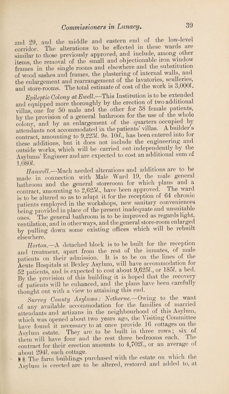 and 29, and the middle and eastern end of the low-level corridor. The alterations to he effected in these wards are similar to those previously approved, and include, among othei items, the removal of the small and objectionable lion window frames in the single rooms and elsewhere and the substitution of wood sashes and frames, the plastering of internal walls, and the enlargement and rearrangement of the lavatories, sculleries, and store-rooms. The total estimate of cost of the work is <->,001 . Epileptic Colony at Ewell.—This Institution is to be extended and equipped more thoroughly by the erection of two additional villas, one for 50 male and the other for 38 female patients, by the provision of a general bathroom for the use of the whole colony, and by an enlargement of the quarters occupied by attendants not accommodated in the patients villas. A buildei s contract, amounting to 9,2231. 9s. 10d., has been entered into for these additions, but it does not include the engineering and outside works, which will be carried out independently by the Asvlums’ Engineer and are expected to cost an additional sum of 1,080b Hanwell.—Much needed alterations and additions are to be made in connection with Male Ward 19, the male general bathroom and the general storeroom for which plans and a contract, amounting to 2,625b, have been approved. The ward is to be altered so as to adapt it for the reception of 64 chronic patients employed in the workshops, new sanitary conveniences being provided in place of the present inadequate and unsuitable ones The general bathroom is to be improved as regards light, ventilation, and in other ways, and the general store-room enlarged by pulling down some existing offices which will be rebuilt elsewhere. Horton.—A detached block is to be built for the reception and treatment, apart from the rest of the inmates, of male patients on their admission. It is to be on the lines of the Acute Hospitals at Bexley Asylum, will have accommodation for 52 patients, and is expected to cost about 9,625b, oi 185b a bed. By the provision of this building it is hoped that the lecoveiy of patients will be enhanced, and the plans have been carefully thought out with a view to attaining this end. Surrey County Asylums: Netherne.—Owing to the want of any available accommodation for the families of married attendants and artizans in the neighbourhood of this Asylum, which was opened about two years ago, the Visiting Committee have found it necessary to at once provide 16 cottages on the Asylum estate. They are to be built in three rows , six of them will have four and the rest three bedrooms each. The contract for their erection amounts to 4,702b, or an average of about 294b each cottage. # 1ft. The farm buildings purchased with the estate on which the Asvlum is erected are to be altered, restored and added to, at