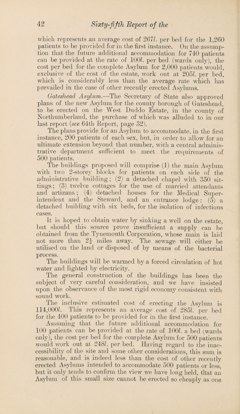 which represents an average cost of 267/. per bed for the 1,260 patients to be provided for in the first instance. On the assump¬ tion that the future additional accommodation for 740 patients can be provided at the rate of 100/. per bed (wards only), the cost per bed for the complete Asylum for 2,000 patients would, exclusive of the cost of the estate, work out at 205/. per bed, which is considerably less than the average rate which has prevailed in the case of other recently erected Asylums. Gateshead Asylum.—The Secretary of State also approved plans of the new Asylum for the county borough of Gateshead, to be erected on the West Duddo Estate, in the county of Northumberland, the purchase of which was alluded to in our last report {see 64th Report, page 32). The plans provide for an Asylum to accommodate, in the first instance, 200 patients of each sex, but, in order to allow for an ultimate extension beyond that number, with a central adminis¬ trative department sufficient to meet the requirements of 500 patients. The buildings proposed will comprise (1) the main Asylum with two 2-storey blocks for patients on each side of the administrative building; (2) a detached chapel with 350 sit¬ tings ; (3) twelve cottages for the use of married attendants and artizans; (4) detached houses for the Medical Super¬ intendent and the Steward, and an entrance lodge: (5) a detached building with six beds, for the isolation of infectious cases. It is hoped to obtain water by sinking a well on the estate, but should this source prove insufficient a supply can be obtained from the Tynemouth Corporation, whose main is laid not more than 2\ miles away. The sewage will either be utilised on the land or disposed of by means of the bacterial process. The buildings will be warmed by a forced circulation of hot water and lighted by electricity. The general construction of the buildings has been the subject of very careful consideration, and we have insisted upon the observance of the most rigid economy consistent with sound work. The inclusive estimated cost of erecting the Asylum is 114,000/. This represents an average cost of 285/. per bed for the 400 patients to be provided for in the first instance. Assuming that the future additional accommodation for 100 patients can be provided at the rate of 100/. a bed (wards only), the cost per bed for the complete Asylum for 500 patients would work out at 248/. per bed. Having regard to the inac¬ cessibility of the site and some other considerations, this sum is reasonable, and is indeed less than the cost of other recently erected Asylums intended to accommodate 500 patients or less, but it only tends to confirm the view we have long held, that an Asylum of this small size cannot be erected so cheaply as one