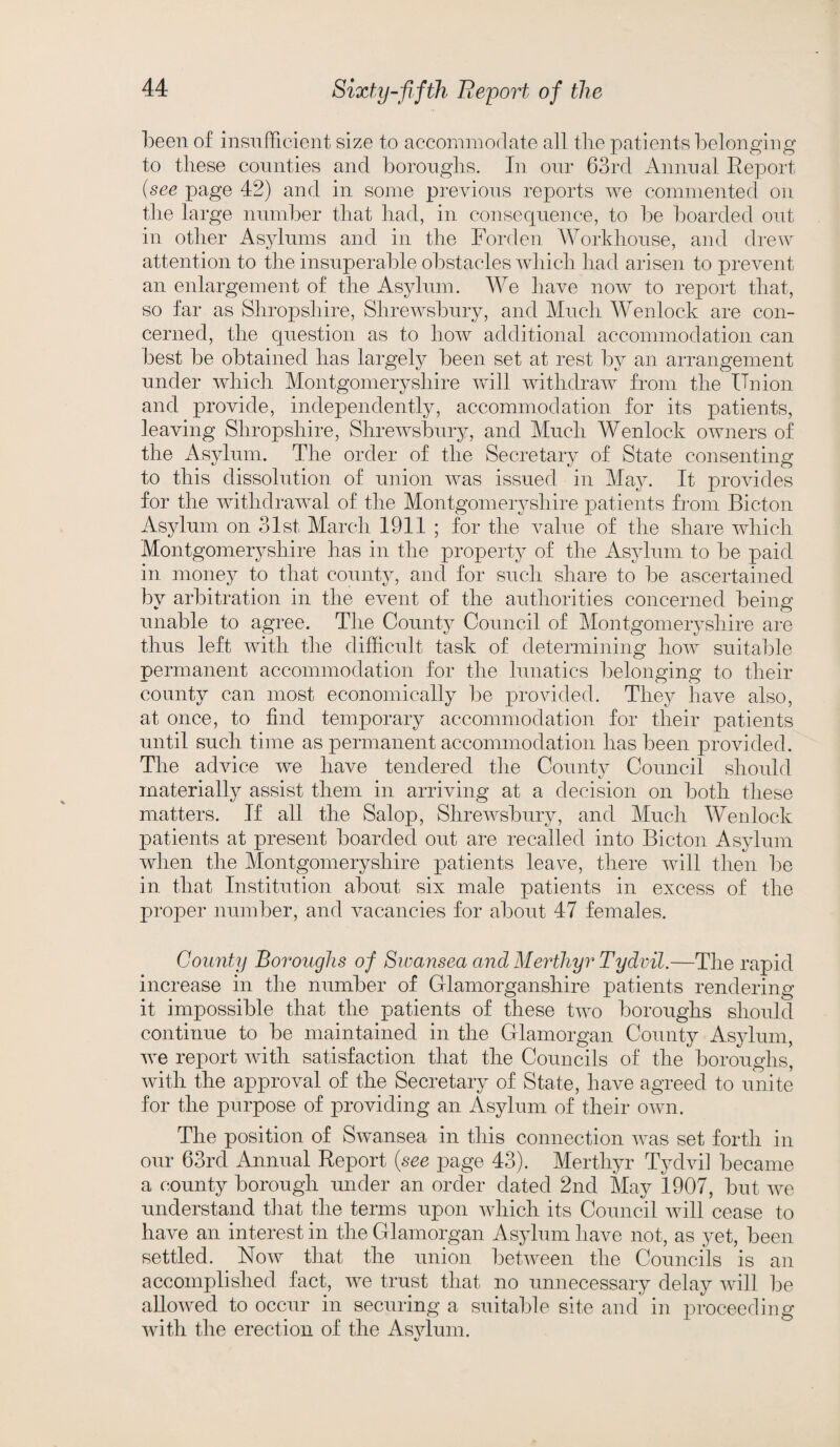 been of insufficient size to accommodate all the patients belonging to these counties and boroughs. In our 63rd Annual Report (see page 42) and in some previous reports we commented on the large number that had, in consequence, to be boarded out in other Asylums and in the Forclen Workhouse, and drew attention to the insuperable obstacles which had arisen to prevent an enlargement of the Asylum. We have now to report that, so far as Shropshire, Shrewsbury, and Much Wenlock are con¬ cerned, the question as to how additional accommodation can best be obtained has largely been set at rest by an arrangement under which Montgomeryshire will withdraw from the Union and provide, independently, accommodation for its patients, leaving Shropshire, Shrewsbury, and Much Wenlock owners of the Asylum. The order of the Secretary of State consenting to this dissolution of union was issued in May. It provides for the withdrawal of the Montgomeryshire patients from Bicton Asylum on 31st March 1911 ; for the Aralue of the share which Montgomeryshire has in the property of the Asylum to be paid in money to that county, and for such share to be ascertained by arbitration in the event of the authorities concerned being unable to agree. The County Council of Montgomeryshire are thus left with the difficult task of determining how suitable permanent accommodation for the lunatics belonging to their county can most economically be provided. They have also, at once, to find temporary accommodation for their patients until such time as permanent accommodation has been provided. The advice we have tendered the County Council should materially assist them in arriving at a decision on both these matters. If all the Salop, Shrewsbury, and Much Wenlock patients at present boarded out are recalled into Bicton Asylum when the Montgomeryshire patients leave, there will then be in that Institution about six male patients in excess of the proper number, and vacancies for about 47 females. Comity Boroughs of Swansea and Merthyr Tydvil.—The rapid increase in the number of Glamorganshire patients rendering it impossible that the patients of these two boroughs should continue to be maintained in the Glamorgan County Asylum, we report with satisfaction that the Councils of the boroughs, with the approval of the Secretary of State, have agreed to unite for the purpose of providing an Asylum of their own. The position of Swansea in this connection was set forth in our 63rd Annual Report (see page 43). Merthyr Tydvil became a county borough under an order dated 2nd May 1907, but we understand that the terms upon which its Council will cease to have an interest in the Glamorgan Asylum have not, as yet, been settled. Now that the union between the Councils is an accomplished fact, we trust that no unnecessary delay will be allowed to occur in securing a suitable site and in proceeding with the erection of the Asvlum.