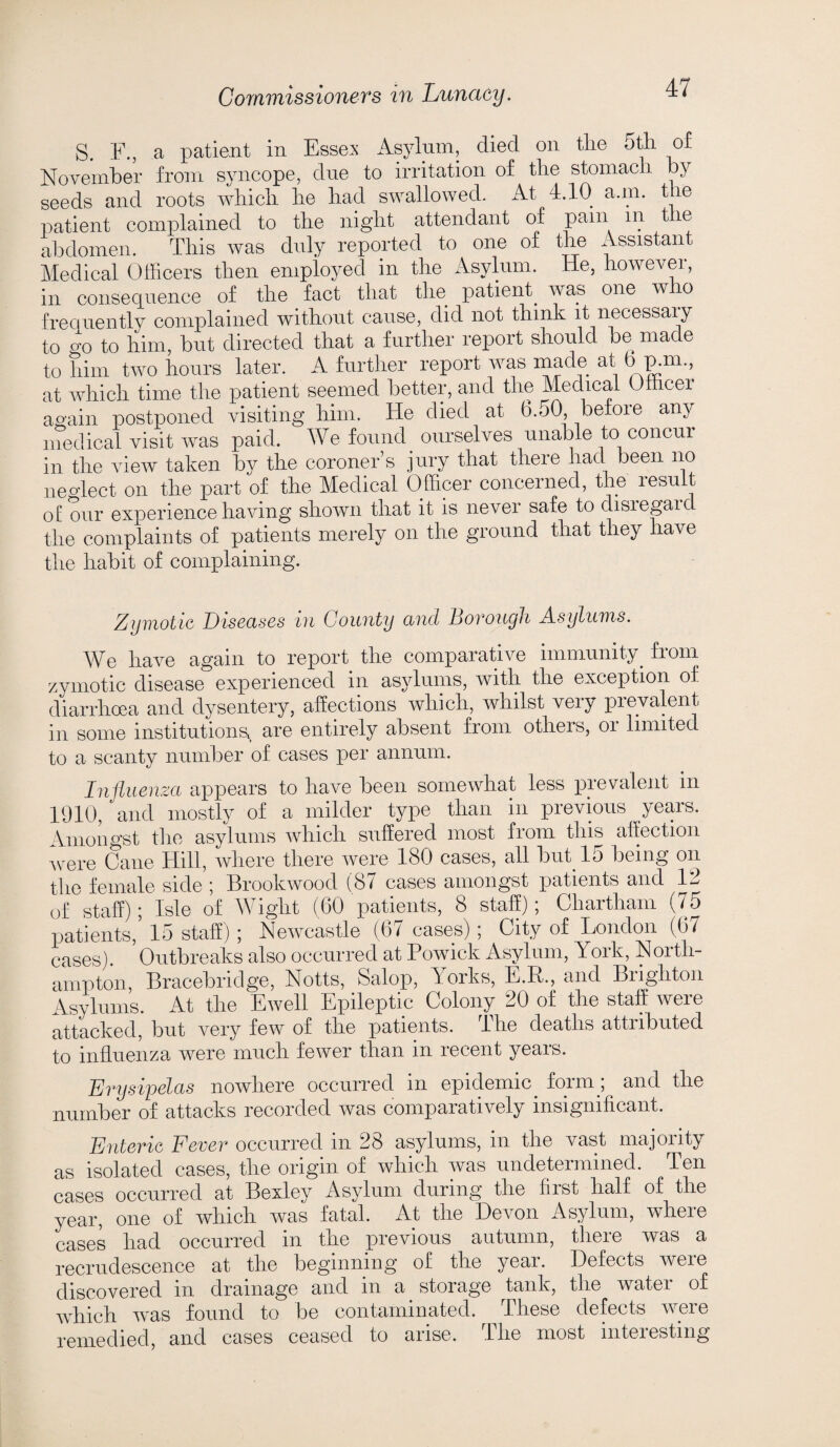 S. F., a patient in Essex Asylum, died on tlie 5th of November from syncope, due to irritation of the stomach y seeds and roots which he had swallowed. At 4.10 a.m. the patient complained to the night attendant of pam in the abdomen. This was duly reported to one of the Assistant Medical Officers then employed in the Asylum, lie, however, in consequence of the fact that the patient^ was one who frequently complained without cause, did not think it necessary to c/,o to him, but directed that a further report should be made to him two hours later. A further report was made at b p.ni., at which time the patient seemed better, and the Medical Officer again postponed visiting him. He died at 6.50, before any medical visit was paid. We found ourselves unable to concur in the view taken by the coroner’s jury that there had been no neo’lect on the part of the Medical Officer concerned, the lesuit of our experience having shown that it is never safe to disregard the complaints of patients merely on the ground that they have the habit of complaining. Zymotic Diseases in County and Borough Asylums. We have again to report the comparative immunity from zymotic disease experienced in asylums, with the exception of diarrhoea and dysentery, affections which, whilst very prevalent in some institutions, are entirely absent from others, or limited to a scanty number of cases per annum. Influenza appears to have been somewhat less prevalent m 1910, and mostly of a milder type than in previous years. Amongst the asylums which suffered most from this affection were Cane Hill, where there were 180 cases, all but 15 being on the female side ; Brookwood (8/ cases amongst patients and 1-^ of staff); Isle of Wight (60 patients, 8 staff); Chartham (75 patients, 15 staff) ; Newcastle (67 cases) ; City of London (6/ cases). Outbreaks also occurred at Powick Asylum, York, North¬ ampton, Bracebridge, Notts, Salop, Yorks, E.R., and Brighton Asylums. At the Ewell Epileptic Colony 20 of the staff were attacked, but very few of the patients. The deaths attributed to influenza were much fewer than in recent years. Erysipelas nowhere occurred in epidemic. form; and the number of attacks recorded was comparatively insignificant. Enteric Fever occurred in 28 asylums, in the vast majority as isolated cases, the origin of which was undetermined. Ten cases occurred at Bexley Asylum during the first half of the year, one of which was fatal. At the Devon Asylum, where cases had occurred in the previous autumn, there was a recrudescence at the beginning of the year. Defects were discovered in drainage and in a storage tank, the water of which was found to be contaminated. These defects were remedied, and cases ceased to arise. The most interesting