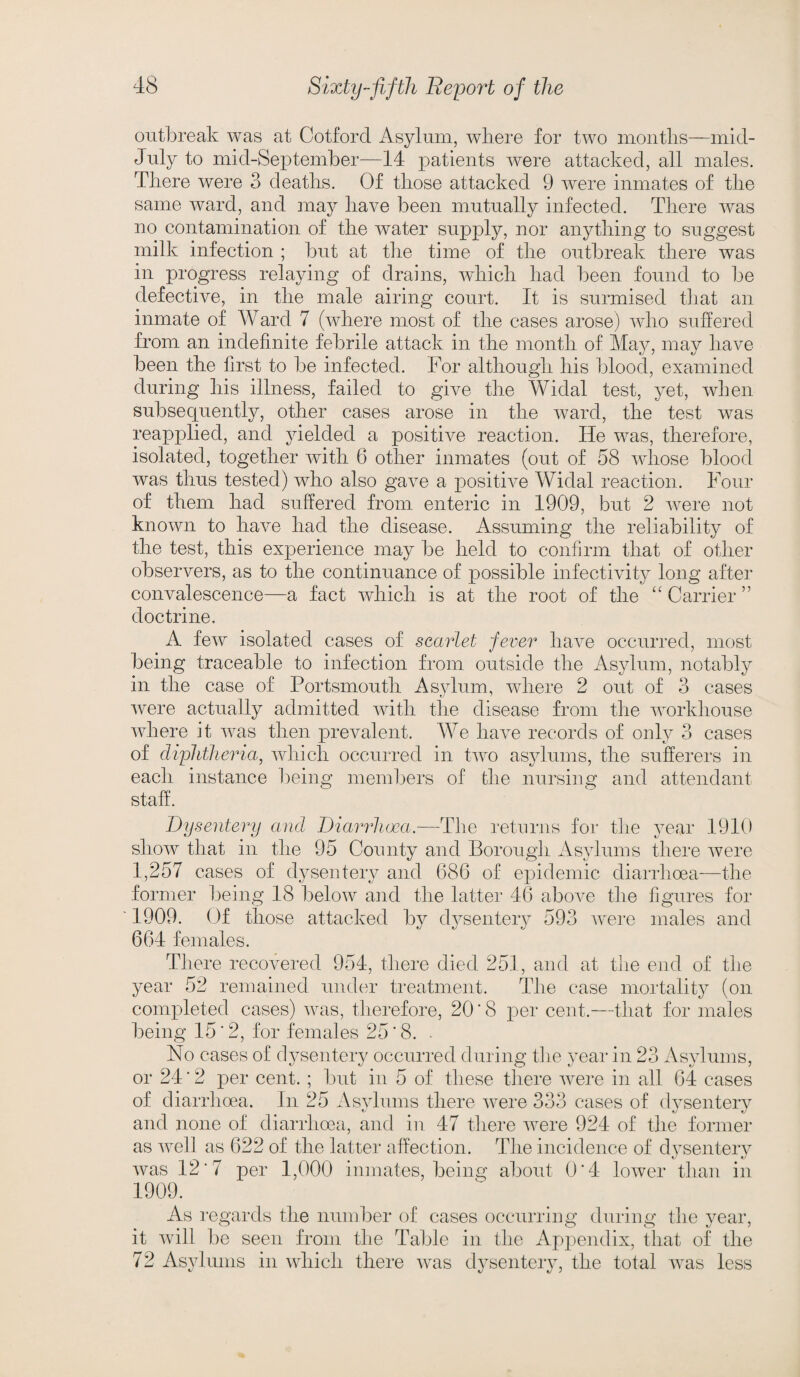 outbreak was at Cotford Asylum, where for two months—mid- July to mid-September—14 patients were attacked, all males. There were 3 deaths. Of those attacked 9 were inmates of the same ward, and may have been mutually infected. There was no contamination of the water supply, nor anything to suggest milk infection ; but at the time of the outbreak there was in progress relaying of drains, which had been found to be defective, in the male airing court. It is surmised that an inmate of Ward 7 (where most of the cases arose) who suffered from an indefinite febrile attack in the month of May, may have been the first to be infected. For although his blood, examined during his illness, failed to give the Widal test, yet, when subsequently, other cases arose in the ward, the test was reapplied, and yielded a positive reaction. He was, therefore, isolated, together with 6 other inmates (out of 58 whose blood was thus tested) who also gave a positive Widal reaction. Four of them had suffered from enteric in 1909, but 2 were not known to have had the disease. Assuming the reliability of the test, this experience may be held to confirm that of other observers, as to the continuance of possible infectivity long after convalescence—a fact which is at the root of the “Carrier” doctrine. A few isolated cases of scarlet fever have occurred, most being traceable to infection from outside the Asylum, notably in the case of Portsmouth Asylum, where 2 out of 3 cases were actually admitted with the disease from the workhouse where it was then prevalent. We have records of only 3 cases of diphtheria, which occurred in two asylums, the sufferers in each instance being members of the nursing and attendant staff. Dysentery and Diarrhoea.—The returns for the year 1910 show that in the 95 County and Borough Asylums there were 1,257 cases of dysentery and 686 of epidemic diarrhoea—the former being 18 below and the latter 46 above the figures for 1909. Of those attacked by dysentery 593 were males and 664 females. There recovered 954, there died 251, and at the end of the year 52 remained under treatment. The case mortality (on completed cases) was, therefore, 20'8 per cent.—that for males being 15‘2, for females 25'8. . No cases of dysentery occurred during the year in 23 Asylums, or 24 ’ 2 per cent.; but in 5 of these there were in all 64 cases of diarrhoea. In 25 Asylums there were 333 cases of dysentery and none of diarrhoea, and in 47 there were 924 of the former as well as 622 of the latter affection. The incidence of dysentery was 12*7 per 1,000 inmates, being about 0*4 lower than in 1909. As regards the number of cases occurring during the year, it will be seen from the Table in the Appendix, that of the 72 Asylums in which there was dysentery, the total was less