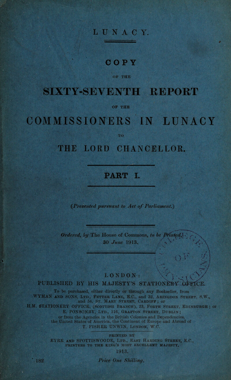 OF THE ■ ' ■■-■ ■•; \ .-• ./ I.•1■ >U $j ; S$s%&:: SIXTY-SEVENTH REPORT d$t*. | H l Vi. ..'/.lA OF THE COMMISSIONERS IN LUNACY TO THE LORD CHANCELLOR. PART L -,v. t u; (Presented pursuant to Act of Parliament.) _ ^ • Ordered, by The House of Commons, to be Pfintgcl^f y ^ 30 June 1913. / V’ ' ’ V.> , o V LONDON: -V3’4 V.. A y I V PUBLISHED BY HIS MAJESTY’S STATIONEB¥^6h?KJE. To be purchased, either directly or through any Bookseller, from WYMAN and SONS, Ltd., Fetter Lane, E.C., and 32, Abingdon Street, S.W., and 54, St. Mary Street, Cardiff ; or H.M. STATIONERY OFFICE, (Scottish Branch), 23, Forth Street, Edinburgh ; or E. PONSONBY, Ltd., 116, Grafton Street, Dublin; or from the Agencies in the British Colonies and Dependencies, the United States of America, the Continent of Europe and Abroad of T. FISHER UNWIN, London, W.C. PRINTED by EYRE and SPOTTISWOODE, Ltd., East Harding Street, E.C., PRINTERS TO THE KING’S MOST EXCELLENT MAJESTY. 1913.