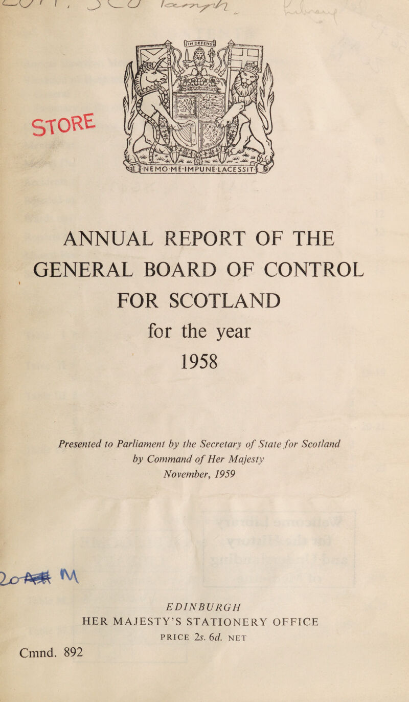 ANNUAL REPORT OF THE GENERAL BOARD OF CONTROL FOR SCOTLAND for the year 1958 Presented to Parliament by the Secretary of State for Scotland by Command of Her Majesty November, 1959 EDINBURGH HER MAJESTY’S STATIONERY OFFICE PRICE 2,9. 6d. NET Cmnd. 892