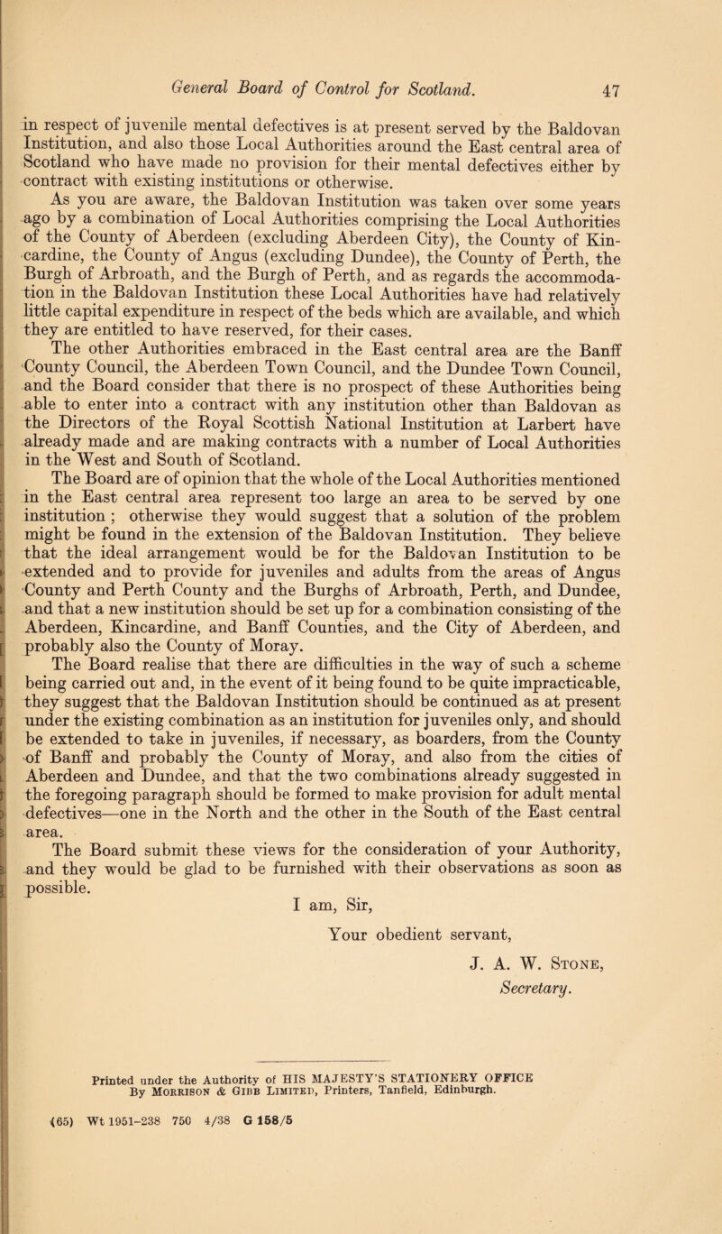 in respect of juvenile mental defectives is at present served by the Baldovan Institution, and also those Local Authorities around the Bast central area of Scotland who have made no provision for their mental defectives either by contract with existing institutions or otherwise. As you are aware, the Baldovan Institution was taken over some years ago by a combination of Local Authorities comprising the Local Authorities of the County of Aberdeen (excluding Aberdeen City), the County of Kin¬ cardine, the County of Angus (excluding Dundee), the County of Perth, the Burgh of Arbroath, and the Burgh of Perth, and as regards the accommoda¬ tion in the Baldovan Institution these Local Authorities have had relatively little capital expenditure in respect of the beds which are available, and which they are entitled to have reserved, for their cases. The other Authorities embraced in the East central area are the Banff County Council, the Aberdeen Town Council, and the Dundee Town Council, and the Board consider that there is no prospect of these Authorities being able to enter into a contract with any institution other than Baldovan as the Directors of the Royal Scottish National Institution at Larbert have already made and are making contracts with a number of Local Authorities in the West and South of Scotland. The Board are of opinion that the whole of the Local Authorities mentioned in the East central area represent too large an area to be served by one institution ; otherwise they would suggest that a solution of the problem might be found in the extension of the Baldovan Institution. They believe that the ideal arrangement would be for the Baldovan Institution to be •extended and to provide for juveniles and adults from the areas of Angus County and Perth County and the Burghs of Arbroath, Perth, and Dundee, and that a new institution should be set up for a combination consisting of the Aberdeen, Kincardine, and Banff Counties, and the City of Aberdeen, and probably also the County of Moray. The Board realise that there are difficulties in the way of such a scheme being carried out and, in the event of it being found to be quite impracticable, they suggest that the Baldovan Institution should be continued as at present under the existing combination as an institution for juveniles only, and should be extended to take in juveniles, if necessary, as boarders, from the County of Banff and probably the County of Moray, and also from the cities of Aberdeen and Dundee, and that the two combinations already suggested in the foregoing paragraph should be formed to make provision for adult mental defectives—one in the North and the other in the South of the East central area. The Board submit these views for the consideration of your Authority, and they would be glad to be furnished with their observations as soon as possible. I am, Sir, Your obedient servant, J. A. W. Stone, Secretary. Printed under the Authority of HIS MAJESTY’S STATIONERY OFFICE By Morrison & Gibb Limited, Printers, Tanfield, Edinburgh. (65) Wt 1951-238 750 4/38 G 158/5