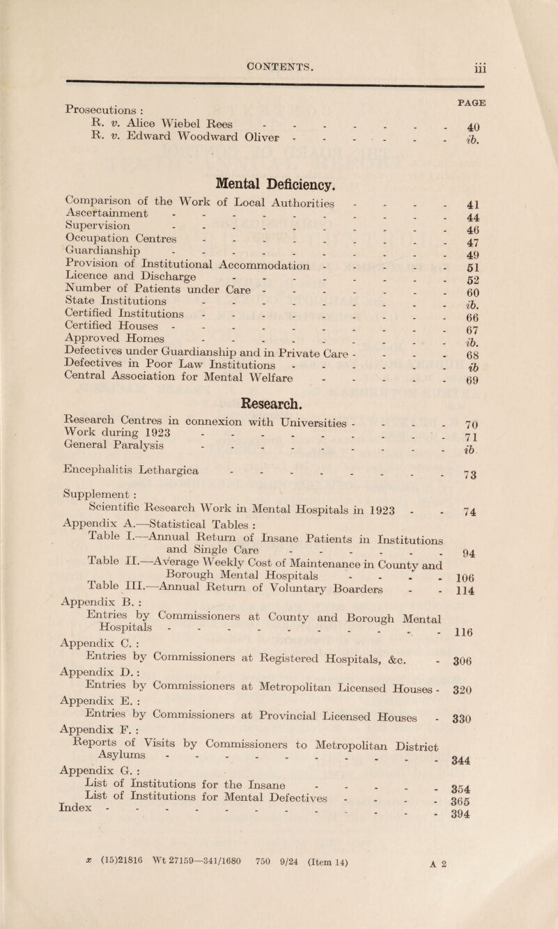 Prosecutions : R. v. Alice Wiebel Rees R. v. Edward Woodward Oliver Mental Deficiency. Comparison of the Work of Local Authorities - Ascertainment. Supervision Occupation Centres. Guardianship . Provision of Institutional Accommodation - Licence and Discharge Number of Patients under Care State Institutions . Certified Institutions Certified Houses. Approved Homes . Defectives under Guardianship and in Private Care - Defectives in Poor Law Institutions - Central Association for Mental Welfare - Research. Research Centres in connexion with Universities - Work during 1923 General Paralysis Encephalitis Lethargica . Supplement : Scientific Research Work in Mental Hospitals in 1923 Appendix A.—Statistical Tables : Table I.—Annual Return of Insane Patients in Institutions and Single Care Table II. Average Weekly Cost of Maintenance in County and Borough Mental Hospitals - Table III.- Annual Return of Voluntary Boarders Appendix B. : Entries by Commissioners at Coimty and Borough Mental Hospitals. Appendix C. : Entries by Commissioners at Registered Hospitals, &c. Appendix D. : Entries by Commissioners at Metropolitan Licensed Houses - Appendix E. : Entries by Commissioners at Provincial Licensed Houses Appendix P. : Reports of Visits by Commissioners to Metropolitan District Asylums Appendix G. : List of Institutions for the Insane - List of Institutions for Mental Defectives - Index A 2 PAGE 40 ib. 41 44 46 47 49 51 52 60 ib. 66 67 ib. 68 ib 69 70 71 ib 73 74 94 106 114 116 306 320 330 344 354 365 394 * (15)21816 Wt 27159—341/1680 750 9/24 (Item 14)