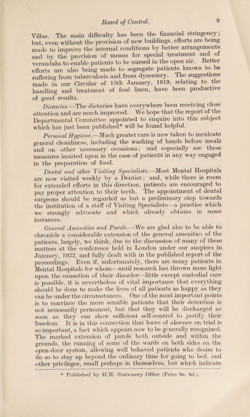 Villas. The main difficulty has been the financial stringency; but, even without the provision of new buildings, efforts are being made to improve the internal conditions by better arrangements and by the provision of means for special treatment and of verandahs to enable patients to be nursed in the open air. Better efforts are also being made to segregate patients known to be suffering from tuberculosis and from dysentery. The suggestions made in our Circular of 15th January, 1919, relating to the handling and treatment of foul linen, have been productive of good results. Dietaries.—The dietaries have everywhere been receiving close attention and are much improved. We hope that the report of the Departmental Committee appointed to enquire into this subject which has just been published* will be found helpful. Personal Hygiene.—Much greater care is now taken to inculcate general cleanliness, including the washing of hands before meals and on other necessary occasions; and especially are these measures insisted upon in the case of patients in any way engaged in the preparation of food. Dental and other Visiting Specialists.—Most Mental Hospitals are now visited weekly by a Dentist; and, while there is room for extended efforts in this direction, patients are encouraged to pay proper attention to their teeth. The appointment of dental surgeons should be regarded as but a preliminary step towards the institution of a staff of Visiting Specialists—a practice which we strongly advocate and which already obtains in some instances. General Amenities and Parole.—We are glad also to be able to chronicle a considerable extension of the general amenities of the patients, largely, we think, due to the discussion of many of these matters at the conference held in London under our auspices in January, 1922, and fully dealt with in the published report of the proceedings. Even if, unfortunately, there are many patients in Mental Hospitals for whom—until research has thrown more light upon the causation of their disorder—little except custodial care is possible, it is nevertheless of vital importance that everything should be done to make the lives of all patients as happy as they can be under the circumstances. One of the most important points is to convince the more sensible patients that their detention is not necessarily permanent, but that they will be discharged as soon as they can show sufficient self-control to justify their freedom. It is in this connection that leave of absence on trial is so important, a fact which appears now to be generally recognized. The marked extension of parole both outside and within the grounds, the running of some of the wards on both sides on the open-door system, allowing well behaved patients who desire to do so to stay up beyond the ordinary time for going to bed, and other privileges, small perhaps in themselves, but which indicate * Published by H.M. Stationery Office (Price 65. 6d.).