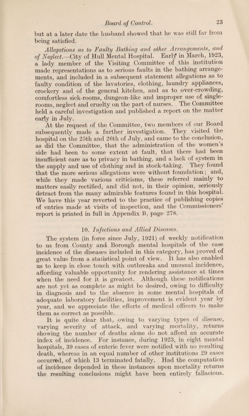 but at a later date the husband showed that he was still far from being satisfied. Allegations as to Faulty Bathing and other Arrangements, and of Neglect.—City of Hull Mental Hospital. Eartf in March, 1923, a lady member of the Visiting Committee of this institution made representations as to serious faults in the bathing arrange¬ ments, and included in a subsequent statement allegations as to faulty condition of the lavatories, clothing, laundry appliances, crockery and of the general kitchen, and as to over-crowding, comfortless sick-rooms, dungeon-like and improper use of single¬ rooms, neglect and cruelty on the part of nurses. The Committee held a careful investigation and published a report on the matter early in July. At the request of the Committee, two members of our Board subsequently made a further investigation. They visited the hospital on the 25th and 26th of July, and came to the conclusion, as did the Committee, that the administration of the women s side had been to some extent at fault, that there had been insufficient care as to privacy in bathing, and a lack of system in the supply and use of clothing and in stock-taking. They found that the more serious allegations were without foundation; and, while they made various criticisms, these referred mainly to matters easily rectified, and did not, in their opinion, seriously detract from the many admirable features found in this hospital. We have this year reverted to the practice of publishing copies of entries made at visits of inspection, and the Commissioners’ report is printed in full in Appendix B, page 278. 10. Infectious and Allied Diseases. The system (in force since July, 1921) of weekly notification to us from County and Borough mental hospitals of the case incidence of the diseases included in this category, has proved of great value from a statistical point of view. It has also enabled us to keep in close touch with outbreaks and unusual incidence, affording valuable opportunity for rendering assistance at times when the need for it is greatest. Although these notifications are not yet as complete as might be desired, owing to difficulty in diagnosis and to the absence in some mental hospitals of adequate laboratory facilities, improvement is evident year by year, and we appreciate the efforts of medical officers to make them as correct as possible. It is quite clear that, owing to varying types of disease, varying severity of attack, and varying mortality, returns showing the number of deaths alone do not afford an accurate index of incidence. For instance, during 1923, in eight mental hospitals, 39 cases of enteric fever were notified with no resulting death, whereas in an equal number of other institutions 29 cases occurred, of which 13 terminated fatally. Had the computation of incidence depended in these instances upon mortality returns the resulting conclusions might have been entirely fallacious.