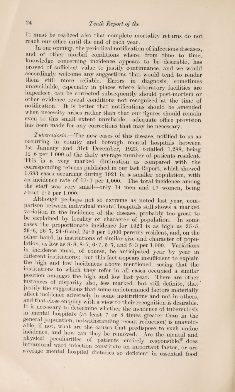 It must be realized also that complete mortality returns do not reach our office until the end of each year. In our opinio p, the periodical notification of infectious diseases, and of other morbid conditions where, from time to time, knowledge concerning incidence appears to be desirable, has proved of sufficient value to justify continuance, and we would accordingly welcome any suggestions that would tend to render them still more reliable. Errors in diagnosis, sometimes unavoidable, especially in places where laboratory facilities are imperfect, can be corrected subsequently should post-mortem or other evidence reveal conditions not recognized at the time of notification. It is better that notifications should be amended when necessity arises rather than that our figures should remain even to this small extent unreliable; adequate office provision has been made for any corrections that may be necessary. Tuberculosis.—The new cases of this disease, notified to us as occurring in county and borough mental hospitals between 1st January and 31st December, 1923, totalled 1,288, being 12- 6 per 1,000 of the daily average number of patients resident. This is a very marked diminution as compared with the corresponding returns published in our last Report, which showed 1,683 cases occurring during 1921 in a smaller population, with an incidence rate of 17*1 per 1,000. The total incidence among the stall was very small—only 14 men and 17 women, being about 1*5 per 1,000. Although perhaps not so extreme as noted last year, com¬ parison between individual mental hospitals still shows a marked variation in the incidence of the disease, probably too great to be explained by locality or character of population. In some cases the proportionate incidence for 1923 is as high as 35*5, 29 °6, 26-7, 24*6 and 24*5 per 1,000 persons resident, and, on the other hand, in institutions of similar size and character of popu¬ lation, as low as 8- 8, 8- 7, 6- 7, 5- 7, and 5- 3 per 1,000. Variations m incidence must, of course, be anticipated year by year in different institutions; but this fact appears insufficient to explain the high and low incidences above mentioned, seeing that the institutions to which they refer in all cases occupied a similar position amongst the high and low last year. There are other instances of disparity also, less marked, but still definite, that* justify the suggestions that some undetermined factors materially affect incidence adversely in some institutions and not in others, and that close enquiry with a view to their recognition is desirable. is necessary to determine whether the incidence of tuberculosis m mental hospitals (at least 7 or 8 times greater than in the general population, notwithstanding recent reduction) is unavoid¬ able if not, what are the causes that predispose to such undue mcir ence, and how can they be removed. Are the mental and physical peculiarities of patients entirely responsible; does intramural ward infection constitute an important factor, or are average mental hospital dietaries so deficient in essential food