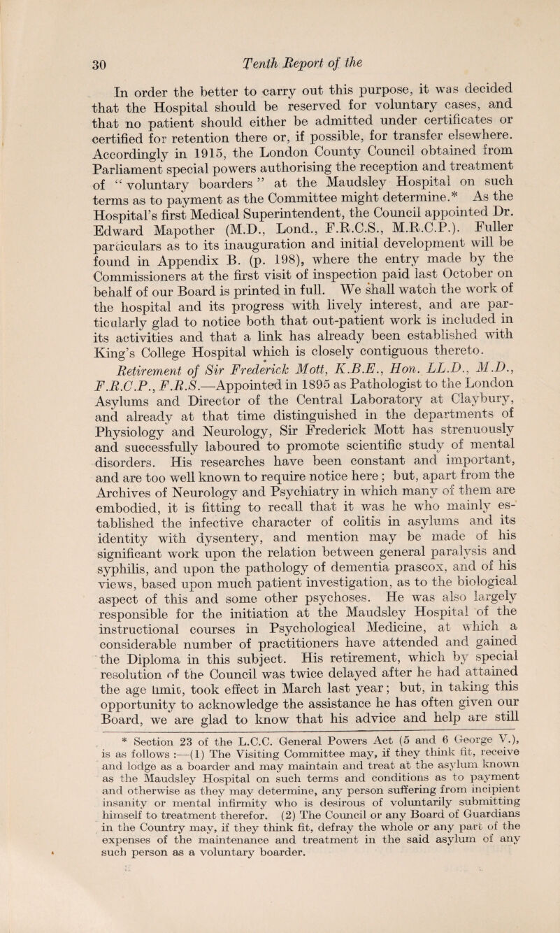 In order the better to -carry out this purpose, it was decided that the Hospital should be reserved for voluntary cases, and that no patient should either be admitted under certificates or certified for retention there or, if possible, for transfer elsewhere. Accordingly in 1915, the London County Council obtained from Parliament special powers authorising the reception and treatment of “ voluntary boarders ” at the Maudsley Hospital on such terms as to payment as the Committee might determine.* As the Hospital’s first Medical Superintendent, the Council appointed Dr. Edward Mapother (M.D., Lond., F.R.C.S., M.R.C.P.). Fuller particulars as to its inauguration and initial development will be found in Appendix B. (p. 198), where the entry made by the Commissioners at the first visit of inspection paid last October on behalf of our Board is printed in full. We shall watch the work of the hospital and its progress with lively interest, and are par¬ ticularly glad to notice both that out-patient work is included in its activities and that a link has already been established with King’s College Hospital which is closely contiguous thereto. Retirement of Sir Frederick Mott, K.B.E., Hon. LL.D., M.D., F.R.C.P., F.R.S.—Appointed in 1895 as Pathologist to the London Asylums and Director of the Central Laboratory at Claybury, and already at that time distinguished in the departments of Physiology and Neurology, Sir Frederick Mott has strenuously and successfully laboured to promote scientific study of mental disorders. His researches have been constant and important, and are too well known to require notice here ; but, apart from the Archives of Neurology and Psychiatry in which many of them are embodied, it is fitting to recall that it was he who mainly es¬ tablished the infective character of colitis in asylums and its identity with dysentery, and mention may be made of his significant work upon the relation between general paralysis and syphilis, and upon the pathology of dementia prascox, and of his views, based upon much patient investigation, as to the biological aspect of this and some other psychoses. He was also largely responsible for the initiation at the Maudsley Hospital of the instructional courses in Psychological Medicine, at which a considerable number of practitioners have attended and gained the Diploma in this subject. His retirement, which by special resolution of the Council was twice delayed after he had attained the age Limit), took effect in March last year; but, in taking this opportunity to acknowledge the assistance he has often given our Board, we are glad to know that his advice and help are still * Section 23 of the L.C.C. General Powers Act (5 and 6 George V.), is as follows :—(1) The Visiting Committee may, if they think fit, receive and lodge as a boarder and may maintain and treat at the asylum known as the Maudsley Hospital on such terms and conditions as to payment and otherwise as they may determine, any person suffering from incipient Insanity or mental infirmity who is desirous of voluntarily submitting himself to treatment therefor. (2) The Council or any Board of Guardians in the Country may, if they think fit, defray the whole or any part of the expenses of the maintenance and treatment in the said asylum of any such person as a voluntary boarder.