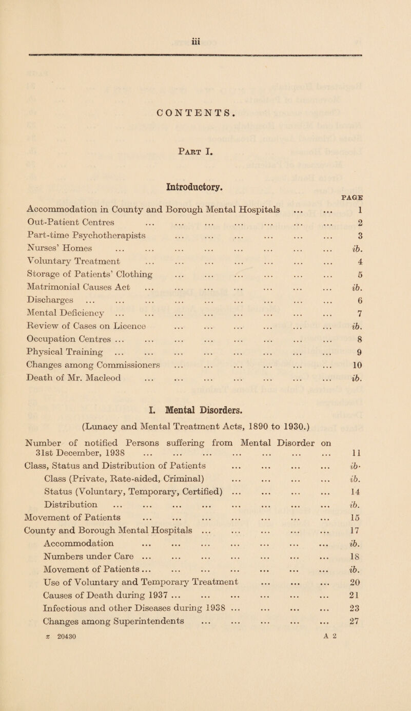 • * • 111 CONTENTS. Past I. Introductory. PAGE Accommodation in County and Borough Mental Hospitals ... ... 1 Out-Patient Centres ... ... ... ... ... ... ... 2 Part-time Psychotherapists ... ... ... ... ... ... 3 Nurses’Homes ... ... ... ... ... ... ... ... ib. Voluntary Treatment ... ... ... ... ... ... ... 4 Storage of Patients’ Clothing ... ... ... ... ... ... 5 Matrimonial Causes Act ... ... ... ... ... ... ... ib. Discharges ... ... ... ... ... ... ... ... ... 6 Mental Deficiency ... ... ... ... ... ... ... ... 7 Review of Cases on Licence ... ... ... ... ... ... ib. Occupation Centres ... ... ... ... ... ... ... ... 8 Physical Training ... ... ... ... ... ... ... ... 9 Changes among Commissioners ... ... ... ... ... ... 10 Death of Mr. Macleod ... ... ... ... ... ... ... ib. I. Mental Disorders. (Lunacy and Mental Treatment Acts, 1890 to 1930.) Number of notified Persons suffering from Mental Disorder on 31st December, 1938 ... ... ... ... ... ... ... 11 Class, Status and Distribution of Patients ... ... ... ... ib- Class (Private, Rate-aided, Criminal) ... ... ... ... ib. Status (Voluntary, Temporary, Certified) ... ... ... ... 14 Distribution ... ... ... ... ... ... ... ... ib. Movement of Patients ... ... ... ... ... ... ... 15 County and Borough Mental Hospitals ... ... ... ... ... 17 Accommodation ... ... ... ... ... ... ... ib. Numbers under Care ... ... ... ... ... ... ... 18 Movement of Patients... ... ... ... ... ... ... ib. Use of Voluntary and Temporary Treatment ... ... ... 20 Causes of Death during 1937 ... ... ... ... ... ... 21 Infectious and other Diseases during 1938 ... ... ... ... 23 Changes among Superintendents ... ... ... ... ... 27