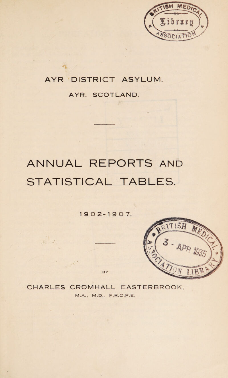 AYR DISTRICT ASYLUM. AYR. SCOTLAND. ANNUAL REPORTS AND STATISTICAL TABLES. 19 0 2-1907. BY CHARLES CROMHALL EASTERBROOK. M.A., M.D., F.R.C.P.E.