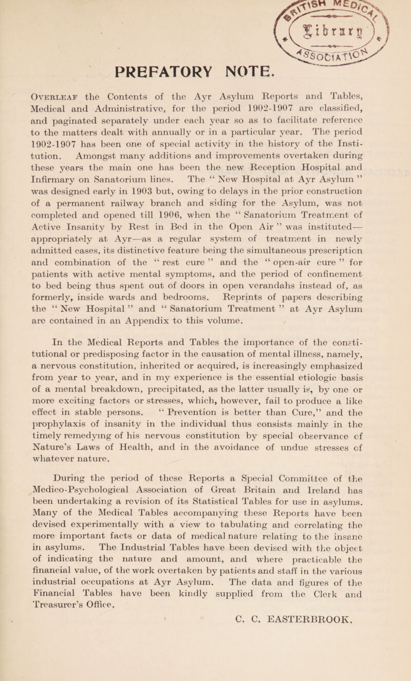 Overleaf the Contents of the Ayr Asylum Reports and Tables, Medical and Administrative, for the period 1902-1907 are classified, and paginated separately under each year so as to facilitate reference to the matters dealt with annually or in a particular year. The period 1902-1907 has been one of special activity in the history of the Insti¬ tution. Amongst many additions and improvements overtaken during these years the main one has been the new Reception Hospital and Infirmary on Sanatorium lines. The “ New Hospital at Ayr Asylum ” was designed early in 1903 but, owing to delays in the prior construction of a permanent railway branch and siding for the Asylum, was not completed and opened till 1906, when the “ Sanatorium Treatment of Active Insanity by Rest in Bed in the Open Air ” was instituted— appropriately at Ayr—as a regular system of treatment in newly admitted cases, its distinctive feature being the simultaneous prescription and combination of the “ rest cure ” and the “ open-air cure ” for patients with active mental symptoms, and the period of confinement to bed being thus spent out of doors in open verandahs instead of, as formerly, inside wards and bedrooms. Reprints of papers describing the “ New Hospital ” and “ Sanatorium Treatment ” at Ayr Asylum are contained in an Appendix to this volume. In the Medical Reports and Tables the importance of the consti¬ tutional or predisposing factor in the causation of mental illness, namely, a nervous constitution, inherited or acquired, is increasingly emphasized from year to year, and in my experience is the essential etiologic basis of a mental breakdown, precipitated, as the latter usually is, by one or more exciting factors or stresses, which, however, fail to produce a like effect in stable persons. “ Prevention is better than Cure,” and the prophylaxis of insanity in the individual thus consists mainly in the timely remedying of his nervous constitution by special observance of Nature’s Laws of Health, and in the avoidance of undue stresses of whatever nature. During the period of these Reports a Special Committee of the Medico-Psychological Association of Great Britain and Ireland has been undertaking a revision of its Statistical Tables for use in asylums. Many of the Medical Tables accompanying these Reports have been devised experimentally with a view to tabulating and correlating the more important facts or data of medical nature relating to the insane in asylums. The Industrial Tables have been devised with the object of indicating the nature and amount, and where practicable the financial value, of the work overtaken by patients and staff in the various industrial occupations at Ayr Asylum. The data and figures of the Financial Tables have been kindly supplied from the Clerk and Treasurer’s Office. C. C. EASTERBROOK,
