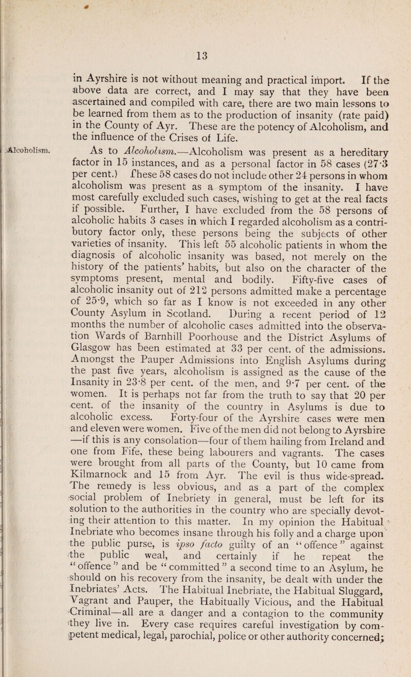 Alcoholism. in Ayrshire is not without meaning and practical import. If the above data are correct, and I may say that they have been ascertained and compiled with care, there are two main lessons to be learned from them as to the production of insanity (rate paid) in the County of Ayr. These are the potency of Alcoholism, and the influence of the Crises of Life. As to Alcoholism.—Alcoholism was present as a hereditary factor in 15 instances, and as a personal factor in 58 cases (27*3 per cent.) These 58 cases do not include other 24 persons in whom alcoholism was present as a symptom of the insanity. I have most carefully excluded such cases, wishing to get at the real facts if possible. Further, I have excluded from the 58 persons of alcoholic habits 3 cases in which I regarded alcoholism as a contri¬ butory factor only, these persons being the subjects of other varieties of insanity. This left 55 alcoholic patients in whom the diagnosis of alcoholic insanity was based, not merely on the history of the patients’ habits, but also on the character of the symptoms present, mental and bodily. Fifty-five cases of alcoholic insanity out of 212 persons admitted make a percentage of 25‘9, which so far as I know is not exceeded in any other County Asylum in Scotland. During a recent period of 12 months the number of alcoholic cases admitted into the observa¬ tion Wards of Barnhill Poorhouse and the District Asylums of Glasgow has been estimated at 33 per cent, of the admissions. Amongst the Pauper Admissions into English Asylums during the past five years, alcoholism is assigned as the cause of the Insanity in 23'8 per cent, of the men, and 9*7 per cent, of the women. It is perhaps not far from the truth to say that 20 per cent, of the insanity of the country in Asylums is due to alcoholic excess. Forty-four of the Ayrshire cases were men and eleven were women. Five of the men did not belong to Ayrshire —if this is any consolation—four of them hailing from Ireland and one from Fife, these being labourers and vagrants. The cases were brought from all parts of the County, but 10 came from Kilmarnock and 15 from Ayr. The evil is thus wide-spread. The remedy is less obvious, and as a part of the complex •social problem of Inebriety in general, must be left for its solution to the authorities in the country who are specially devot¬ ing their attention to this matter. In my opinion the Habitual Inebriate who becomes insane through his folly and a charge upon the public purse, is ipso facto guilty of an “offence” against the public weal, and certainly if he repeat the “ offence ” and be “ committed ” a second time to an Asylum, he should on his recovery from the insanity, be dealt with under the Inebriates’ Acts. The Flabitual Inebriate, the Habitual Sluggard, Vagrant and Pauper, the Habitually Vicious, and the Habitual Criminal—all are a danger and a contagion to the community dhey live in. Every case requires careful investigation by com¬ petent medical, legal, parochial, police or other authority concerned;