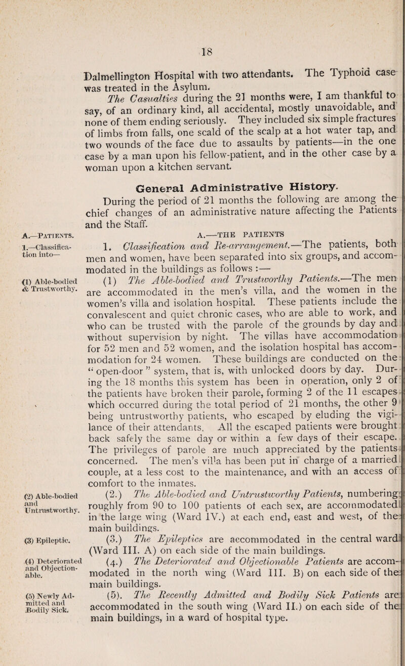 Dalmellington Hospital with two attendants. The Typhoid case was treated in the Asylum. The Casualties during the 21 months were, I am thankful to say, of an ordinary kind, all accidental, mostly unavoidable, and none of them ending seriously. They included six simple fractures of limbs from falls, one scald of the scalp at a hot water tap, and. two wounds of the face due to assaults by patients in the one case by a man upon his fellow-patient, and in the other case by a woman upon a kitchen servant. A.—Patients. 1.—Classifica¬ tion into— (1) Able-bodied «& Trustworthy. (2) Able-bodied and U ntrustworthy. <3) Epileptic. (4) Deteriorated and Objection¬ able. (5) Newly Ad¬ mitted and Bodily Sick. General Administrative History. During the period of 21 months the following are among the chief changes of an administrative nature affecting the Patients and the Staff. A.-THE PATIENTS 1. Classification and Re-arrangement.—The patients, both men and women, have been separated into six groups, and accom¬ modated in the buildings as follows :— (1) The Able-bodied and Trustworthy Patients.—The men are accommodated in the men’s villa, and the women in the women’s villa and isolation hospital. These patients include the convalescent and quiet chronic cases, who are able to work, and who can be trusted with the parole of the grounds by day and without supervision by night. The villas have accommodation for 52 men and 52 women, and the isolation hospital has accom¬ modation for 24 women. These buildings are conducted on the open-door ” system, that is, with unlocked doors by day. Dur¬ ing the 18 months this system has been in operation, only 2 of the patients have broken their parole, forming 2 of the 11 escapes which occurred during the total period of 21 months, the other 9 being untrustworthy patients, who escaped by eluding the vigi¬ lance of their attendants. All the escaped patients were brought back safely the same day or within a few days of their escape. The privileges of parole are much appreciated by the patients concerned. The men’s villa has been put in charge of a married couple, at a less cost to the maintenance, and with an access oi comfort to the inmates. (2.) The Able-bodied and Untrustworthy Patients, numbering: roughly from 90 to 100 patients ot each sex, are accommodated in the large wing (Ward IV.) at each end, east and west, of the f main buildings. (3.) The Epileptics are accommodated in the central ward ' (Ward III. A) on each side of the main buildings. (4.) The Deteriorated and Objectionable Patients are accom¬ modated in the north wing (Ward III. B) on each side of the : main buildings. (5). The Recently Admitted and Bodily Sick Patients are accommodated in the south wing (Ward II.) on each side of the : main buildings, in a ward of hospital type.