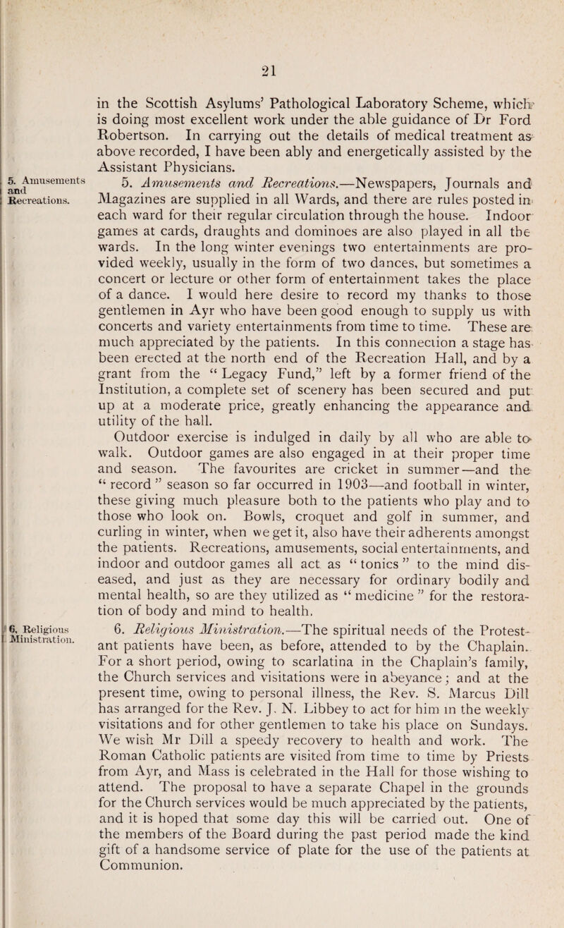 in the Scottish Asylums’ Pathological Laboratory Scheme, which? is doing most excellent work under the able guidance of Dr Ford Robertson. In carrying out the details of medical treatment as above recorded, I have been ably and energetically assisted by the Assistant Physicians. 5. Amusements and Recreations.—Newspapers, Journals and Magazines are supplied in all Wards, and there are rules posted in- each ward for their regular circulation through the house. Indoor games at cards, draughts and dominoes are also played in all the wards. In the long winter evenings two entertainments are pro¬ vided weekly, usually in the form of two dances, but sometimes a concert or lecture or other form of entertainment takes the place of a dance. I would here desire to record my thanks to those gentlemen in Ayr who have been good enough to supply us with concerts and variety entertainments from time to time. These are much appreciated by the patients. In this connection a stage has* been erected at the north end of the Recreation Hall, and by a grant from the “ Legacy Fund,” left by a former friend of the Institution, a complete set of scenery has been secured and put up at a moderate price, greatly enhancing the appearance and utility of the hall. Outdoor exercise is indulged in daily by all who are able to walk. Outdoor games are also engaged in at their proper time and season. The favourites are cricket in summer—and the “ record ” season so far occurred in 1903—and football in winter, these giving much pleasure both to the patients who play and to those who look on. Bowls, croquet and golf in summer, and curling in winter, when we get it, also have their adherents amongst the patients. Recreations, amusements, social entertainments, and indoor and outdoor games all act as “ tonics ” to the mind dis¬ eased, and just as they are necessary for ordinary bodily and mental health, so are they utilized as “ medicine ” for the restora¬ tion of body and mind to health. 6. Religious Ministration.—The spiritual needs of the Protest¬ ant patients have been, as before, attended to by the Chaplain. For a short period, owing to scarlatina in the Chaplain’s family, the Church services and visitations were in abeyance; and at the present time, owing to personal illness, the Rev. S. Marcus Dill has arranged for the Rev. J. N. Libbey to act for him in the weekly visitations and for other gentlemen to take his place on Sundays. We wish Mr Dill a speedy recovery to health and work. The Roman Catholic patients are visited from time to time by Priests from Ayr, and Mass is celebrated in the Hall for those wishing to attend. The proposal to have a separate Chapel in the grounds for the Church services would be much appreciated by the patients, and it is hoped that some day this will be carried out. One of the members of the Board during the past period made the kind gift of a handsome service of plate for the use of the patients at Communion.