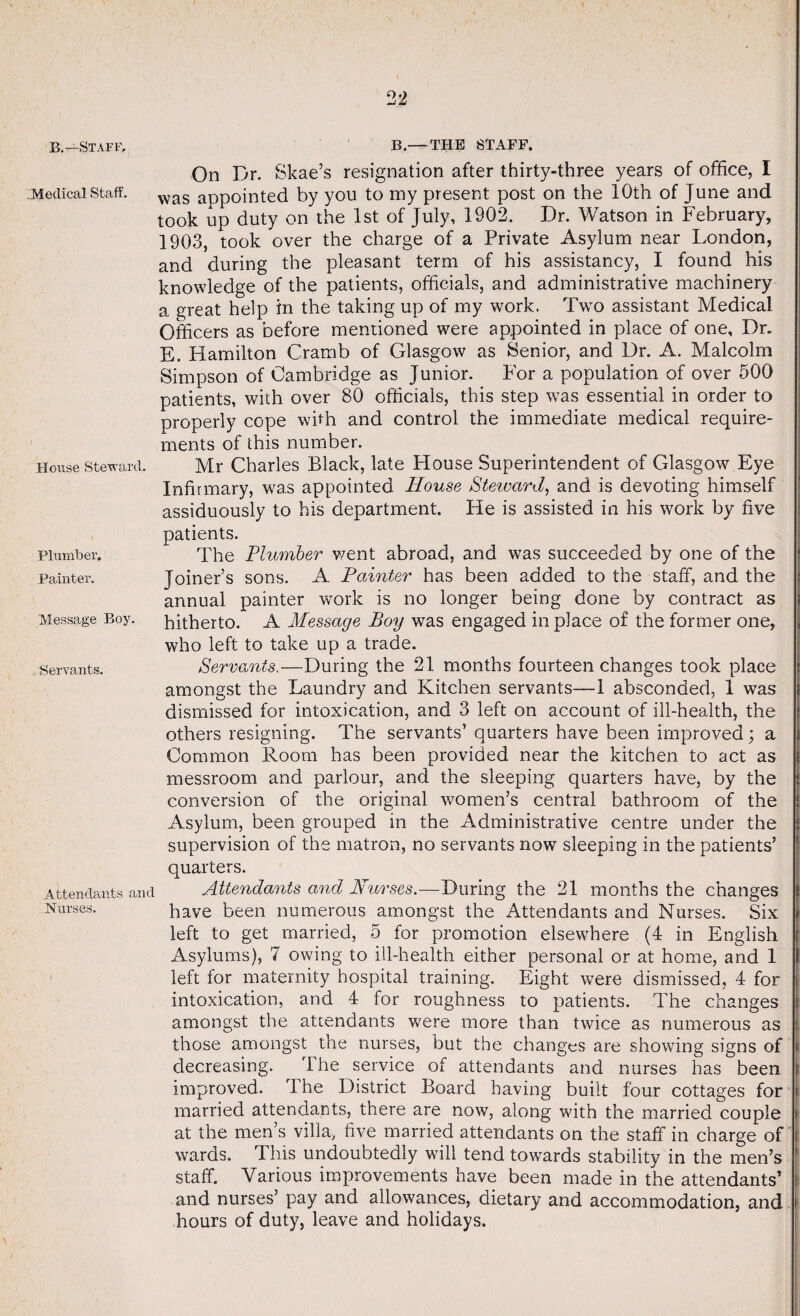 B.—Staff, B.—THE STAFF. Medical Staff. House Steward. Plumber. Painter. Message Boy. Servants. Attendants and Nurses. On Dr. Skae’s resignation after thirty-three years of office, I was appointed by you to my present post on the 10th of June and took up duty on the 1st of July, 1902. Dr. Watson in February, 1903, took over the charge of a Private Asylum near London, and during the pleasant term of his assistancy, I found his knowledge of the patients, officials, and administrative machinery a great help in the taking up of my work. Two assistant Medical Officers as before mentioned were appointed in place of one. Dr. E. Hamilton Cramb of Glasgow as Senior, and Dr. A. Malcolm Simpson of Cambridge as Junior. For a population of over 500 patients, with over 80 officials, this step was essential in order to properly cope with and control the immediate medical require¬ ments of this number. Mr Charles Black, late Flouse Superintendent of Glasgow Eye Infirmary, wa.s appointed House SteivarJ, and is devoting himself assiduously to his department. He is assisted in his work by five patients. The Plumber went abroad, and was succeeded by one of the Joiner’s sons. A Painter has been added to the staff, and the annual painter work is no longer being done by contract as hitherto. A Message Boy was engaged in place of the former one, who left to take up a trade. Servants.—During the 21 months fourteen changes took place amongst the Laundry and Kitchen servants—1 absconded, 1 was dismissed for intoxication, and 3 left on account of ill-health, the others resigning. The servants’ quarters have been improved; a Common Room has been provided near the kitchen to act as messroom and parlour, and the sleeping quarters have, by the conversion of the original women’s central bathroom of the Asylum, been grouped in the Administrative centre under the supervision of the matron, no servants now sleeping in the patients’ quarters. Attendants and Nurses.—During the 21 months the changes have been numerous amongst the Attendants and Nurses. Six left to get married, 5 for promotion elsewhere (4 in English Asylums), 7 owing to ill-health either personal or at home, and 1 left for maternity hospital training. Eight were dismissed, 4 for intoxication, and 4 for roughness to patients. The changes amongst the attendants were more than twice as numerous as those amongst the nurses, but the changes are showing signs of decreasing. The service of attendants and nurses has been improved. 4 he District Board having built four cottages for married attendants, there are now, along with the married couple at the men’s villa, five married attendants on the staff in charge of wards. This undoubtedly will tend towards stability in the men’s staff. Various improvements have been made in the attendants’ and nurses’ pay and allowances, dietary and accommodation, and hours of duty, leave and holidays.