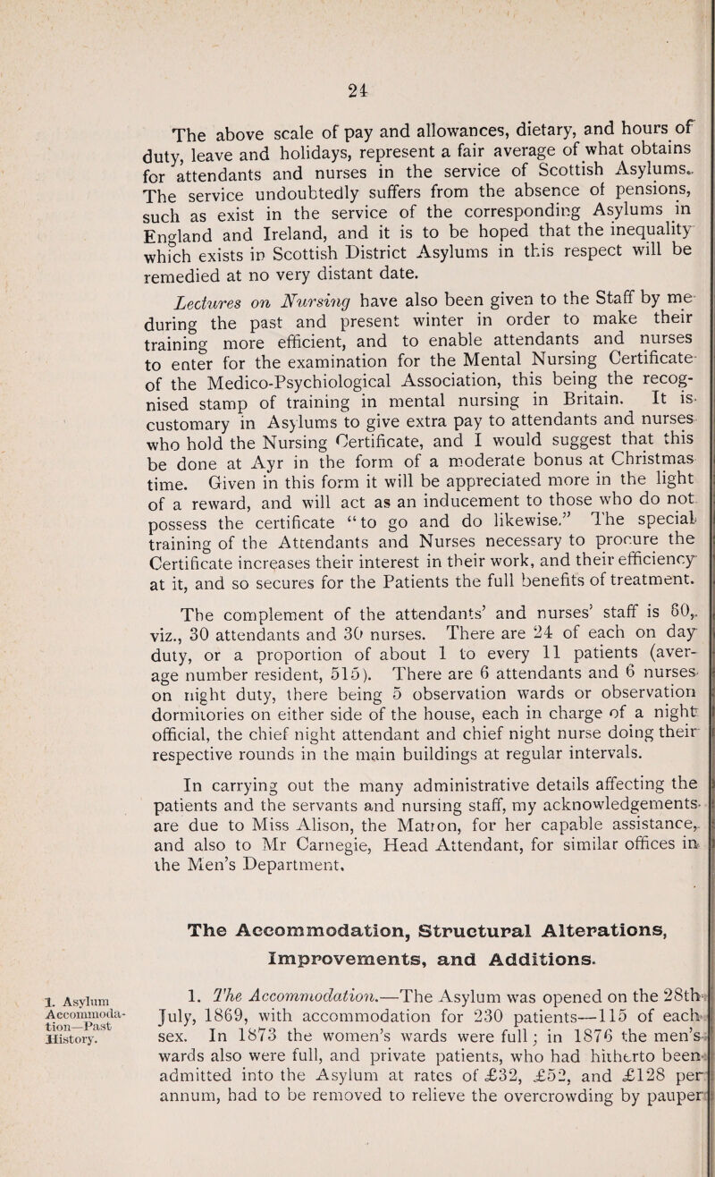 1. Asylum Accommoda¬ tion—Past History. The above scale of pay and allowances, dietary, and hours of duty, leave and holidays, represent a fair average of what obtains for attendants and nurses in the service of Scottish Asylums.. The service undoubtedly suffers from the absence of pensions, such as exist in the service of the corresponding Asylums in England and Ireland, and it is to be hoped that the inequality which exists in Scottish District Asylums in this respect will be remedied at no very distant date. Lectures on Nursing have also been given to the Staff by me- during the past and present winter in order to make their training more efficient, and to enable attendants and nurses to enter for the examination for the Mental Nursing Certificate- of the Medico-Psychiological Association, this being the recog¬ nised stamp of training in mental nursing in Britain. It is- customary in Asylums to give extra pay to attendants and nurses who hold the Nursing Certificate, and I would suggest that this be done at Ayr in the form of a moderate bonus at Christmas time. Given in this form it will be appreciated more in the light of a reward, and will act as an inducement to those who do not possess the certificate “to go and do likewise.” Ihe special- training of the Attendants and Nurses necessary to procure the Certificate increases their interest in their work, and their efficiency at it, and so secures for the Patients the full benefits of treatment. The complement of the attendants’ and nurses’ staff is 80,. viz., 30 attendants and 30 nurses. There are 24 of each on day duty, or a proportion of about 1 to every 11 patients (aver¬ age number resident, 515). There are 6 attendants and 6 nurses on night duty, there being 5 observation wards or observation dormitories on either side of the house, each in charge of a night official, the chief night attendant and chief night nurse doing their respective rounds in the main buildings at regular intervals. In carrying out the many administrative details affecting the patients and the servants and nursing staff, my acknowledgements, are due to Miss Alison, the Matron, for her capable assistance,, and also to Mr Carnegie, Head Attendant, for similar offices in the Men’s Department, The Accommodation, Structural Alterations, Improvements, and Additions. 1. The Accommodation.—The Asylum was opened on the 28th July, 1869, with accommodation for 230 patients—115 of each sex. In 1873 the women’s wards were full; in 1876 the men’s- wards also were full, and private patients, who had hitherto been- admitted into the Asylum at rates of £32, £52, and £128 per annum, had to be removed to relieve the overcrowding by pauper