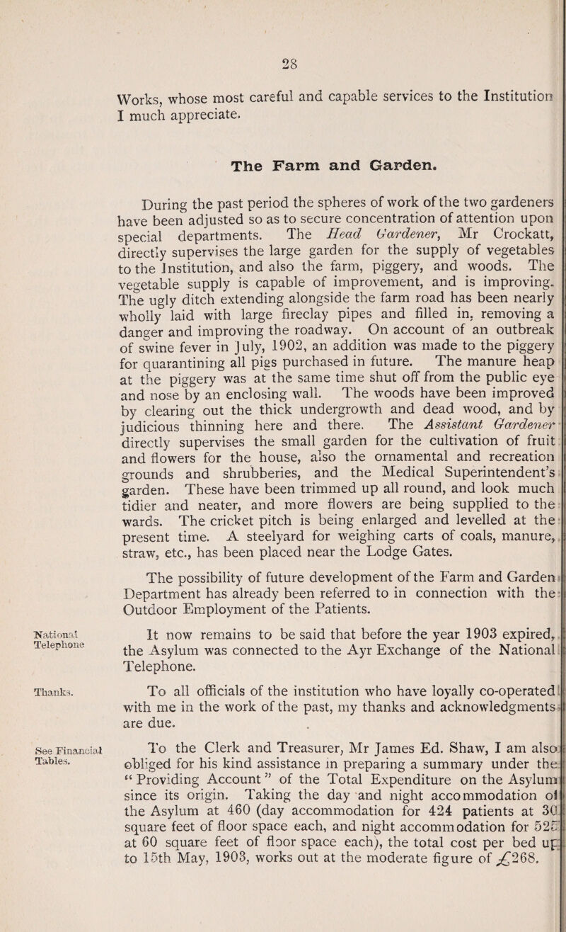 National Telephone Thanks. See Financial Tables. Works, whose most careful and capable services to the Institution I much appreciate. Tlie Farm and Garden. During the past period the spheres of work of the two gardeners have been adjusted so as to secure concentration of attention upon special departments. The Head Gardener, Mr Crockatt, directly supervises the large garden for the supply of vegetables to the Institution, and also the farm, piggery, and woods. The vegetable supply is capable of improvement, and is improving. The ugly ditch extending alongside the farm road has been nearly wholly laid with large fireclay pipes and filled in, removing a danger and improving the roadway. On account of an outbreak of swine fever in July, 1902, an addition was made to the piggery for quarantining all pigs purchased in future. The manure heap at the piggery was at the same time shut off from the public eye and nose by an enclosing wall. The woods have been improved by clearing out the thick undergrowth and dead wood, and by judicious thinning here and there. The Assistant Gardener directly supervises the small garden for the cultivation of fruit and flowers for the house, also the ornamental and recreation grounds and shrubberies, and the Medical Superintendent’s garden. These have been trimmed up all round, and look much tidier and neater, and more flowers are being supplied to the wards. The cricket pitch is being enlarged and levelled at the present time. A steelyard for weighing carts of coals, manure, straw, etc., has been placed near the Lodge Gates. The possibility of future development of the Farm and Garden Department has already been referred to in connection with the Outdoor Employment of the Patients. It now remains to be said that before the year 1903 expired, the Asylum was connected to the Ayr Exchange of the National Telephone. To all officials of the institution who have loyally co-operated with me in the work of the past, my thanks and acknowledgments are due. To the Clerk and Treasurer, Mr James Ed. Shaw, I am also obliged for his kind assistance in preparing a summary under the £t Providing Account ” of the Total Expenditure on the Asylum since its origin. Taking the day and night accommodation o! the Asylum at 460 (day accommodation for 424 patients at 30 square feet of floor space each, and night accommodation for 525 at 60 square feet of floor space each), the total cost per bed up to 15th May, 1903, works out at the moderate figure of ^268.