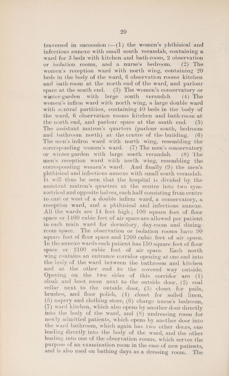 traversed in succession :—(1) the women’s phthisical and infectious annexe with small south verandah, containing a ward for 3 beds with kitchen and bath-room, 2 observation or isolation rooms, and a nurse’s bedroom. (2) The women’s reception ward with north wing, containing 20 beds in the body of the ward, 6 observation rooms kitchen and bath-room at the north end of the ward, and parlour space at the south end. (3) The women’s conservatory or winter-garden with large south verandah (4) The women’s infirm ward with north wing, a large double ward with central partition, containing 40 beds in the body of the ward, 6 observation rooms kitchen and bath-room at the north end, and parlour space at the south end. (5) The assistant matron’s quarters (parlour south, bedroom and bathroom north) at the centre of the building. (6) The men’s infirm ward with north wing, resembling the corresponding women’s ward. (7) The men’s conservatory or winter garden with large south verandah. (8) The men’s reception ward with north wing, resembling the corresponding women’s ward. And finally (9) the men’s phthisical and infectious annexe with small south verandah. It will thus be seen that the hospital is divided by the assistant matron’s quarters at the centre into two sym¬ metrical and opposite halves, each half consisting from centre to east or west of a double infirm ward, a conservatory, a reception ward, and a phthisical and infectious annexe. All the wards are 14 feet high; 100 square feet of floor space or 1400 cubic feet of air space are allowed per patient in each main ward for dormitory, day-room and dining¬ room space. The observation or isolation rooms have 90 square feet of floor space and 1200 cubic feet of air space. In the annexe wards each patient has 150 square feet of floor space or 2100 cubic feet of air space. Each north wing contains an entrance corridor opening at one end into the body of the ward between the bathroom and kitchen and at the other end to the covered way outside. Opening on the two sides of this corridor are (1) cloak and boot room next to the outside door, (2) coal cellar next to the outside door, (3) closet for pails, brushes, and floor polish, (4) closet for soiled linen, (5) napery and clothing store, (6) charge nurse’s bedroom, (q ) ward kitchen, which also opens by another door directly into the body of the ward, and (8) undressing room for newly admitted patients, which opens by another door into the ward bathroom, which again has two other doors, one leading directly into the body of the ward, and the other leading into one of the observation rooms, which serves the purpose of an examination room in the case of new patients, and is also used on bathing days as a dressing room. The