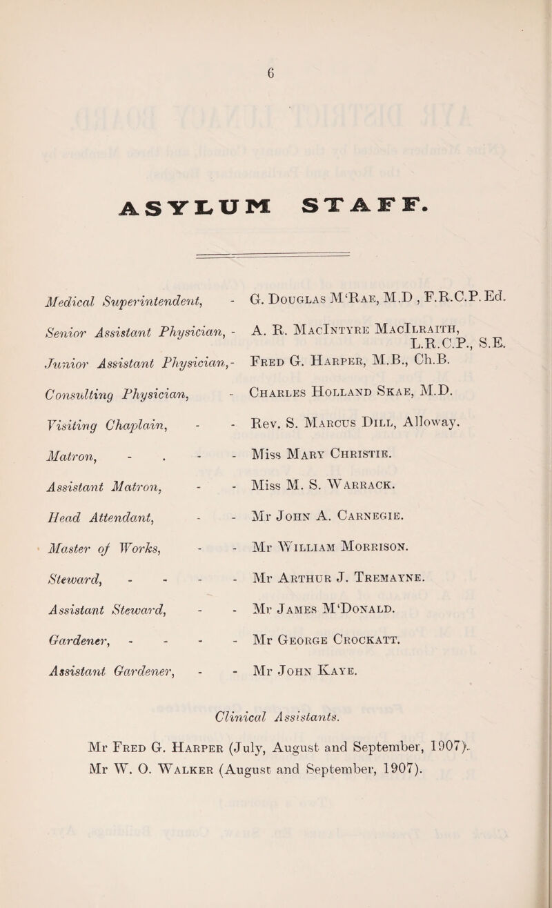 ASYLUM SXAFF. Medical Superintendent, Senior Assistant Physician, - Junior Assistant Physician,- Consulting Physician, Visiting Chaplain, Matron, - Assistant Matron, Plead Attendant, Master of Works, Steward, - Assistant Steward, Gardener, - Assistant Gardener, G. Douglas M‘Rae, M.D , RR.C.P.EcL A. R. MacIntyre MacIlraitpi, L.R.C.P., S.E. Fred G. Harper, M.B., Ch.B. Charles Holland Skae, M.D. Rev. S. Marcus Dill, Alloway. Miss Mary Christie. Miss M. S. WARRACK. Mr John A. Carnegie. Mr William Morrison. Mr Arthur J. Tremayne. Mr James M‘Donald. Mr George Crockatt. Mr John Kaye. Clinical Assistants. Mr Fred G. Harper (July, August and September, 1907).. Mr W. 0. Walker (August and September, 1907).