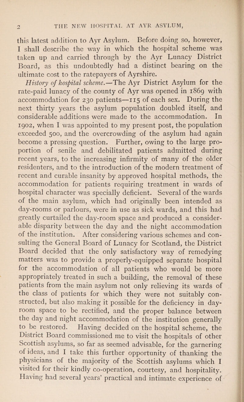 this latest addition to Ayr Asylum. Before doing so, however, I shall describe the way in which the hospital scheme was taken up and carried through by the Ayr Lunacy District Board, as this undoubtedly had a distinct bearing on the ultimate cost to the ratepayers of Ayrshire. History of hospital scheme.—The Ayr District Asylum for the rate-paid lunacy of the county of Ayr was opened in 1869 with accommodation for 230 patients—115 of each sex. During the next thirty years the asylum population doubled itself, and considerable additions were made to the accommodation. In 1902, when I was appointed to my present post, the population exceeded 500, and the overcrowding of the asylum had again become a pressing question. Further, owing to the large pro¬ portion of senile and debilitated patients admitted during recent years, to the increasing infirmity of many of the older residenters, and to the introduction of the modern treatment of recent and curable insanity by approved hospital methods, the accommodation for patients requiring treatment in wards of hospital character was specially deficient. Several of the wards of the main asylum, which had originally been intended as day-rooms or parlours, were in use as sick wards, and this had greatly curtailed the day-room space and produced a consider¬ able disparity between the day and the night accommodation of the institution. After considering various schemes and con¬ sulting the General Board of Lunacy for Scotland, the District Board decided that the only satisfactory way of remedying matters was to provide a properly-equipped separate hospital for the accommodation of all patients who would be more appropriately treated in such a building, the removal of these patients from the main asylum not only relieving its wards of the class of patients for which they were not suitably con¬ structed, but also making it possible for the deficiency in day- room space to be rectified, and the proper balance between the day and night accommodation of the institution generally to be restored. Having decided on the hospital scheme, the District Board commissioned me to visit the hospitals of other Scottish asylums, so far as seemed advisable, for the garnering of ideas, and I take this further opportunity of thanking the physicians of the majority of the Scottish asylums which I visited for their kindly co-operation, courtesy, and hospitality. Having had several years’ practical and intimate experience of