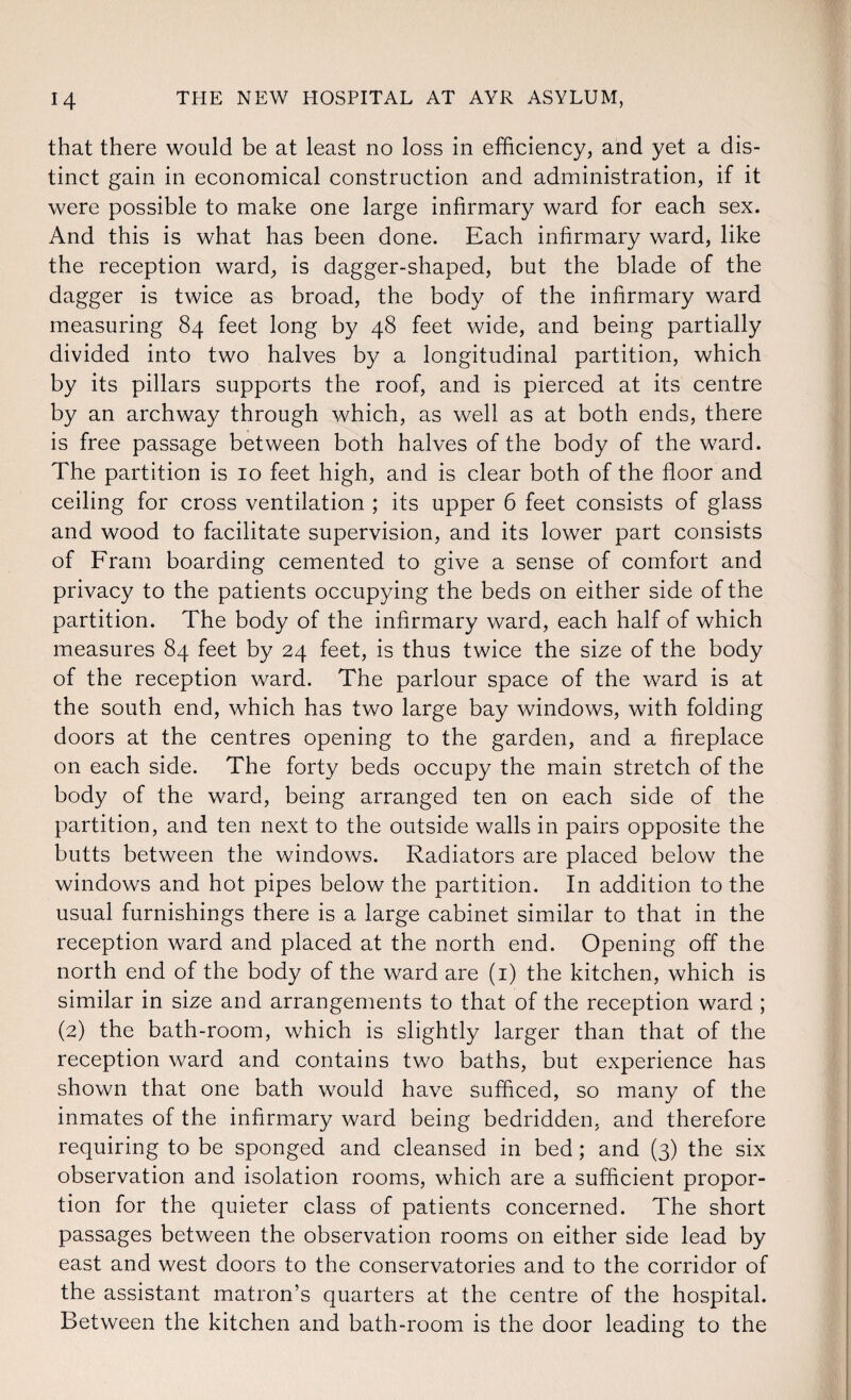 that there would be at least no loss in efficiency, and yet a dis¬ tinct gain in economical construction and administration, if it were possible to make one large infirmary ward for each sex. And this is what has been done. Each infirmary ward, like the reception ward, is dagger-shaped, but the blade of the dagger is twice as broad, the body of the infirmary ward measuring 84 feet long by 48 feet wide, and being partially divided into two halves by a longitudinal partition, which by its pillars supports the roof, and is pierced at its centre by an archway through which, as well as at both ends, there is free passage between both halves of the body of the ward. The partition is 10 feet high, and is clear both of the floor and ceiling for cross ventilation ; its upper 6 feet consists of glass and wood to facilitate supervision, and its lower part consists of Fram boarding cemented to give a sense of comfort and privacy to the patients occupying the beds on either side of the partition. The body of the infirmary ward, each half of which measures 84 feet by 24 feet, is thus twice the size of the body of the reception ward. The parlour space of the ward is at the south end, which has two large bay windows, with folding doors at the centres opening to the garden, and a fireplace on each side. The forty beds occupy the main stretch of the body of the ward, being arranged ten on each side of the partition, and ten next to the outside walls in pairs opposite the butts between the windows. Radiators are placed below the windows and hot pipes below the partition. In addition to the usual furnishings there is a large cabinet similar to that in the reception ward and placed at the north end. Opening off the north end of the body of the ward are (1) the kitchen, which is similar in size and arrangements to that of the reception ward ; (2) the bath-room, which is slightly larger than that of the reception ward and contains two baths, but experience has shown that one bath would have sufficed, so many of the inmates of the infirmary ward being bedridden, and therefore requiring to be sponged and cleansed in bed ; and (3) the six observation and isolation rooms, which are a sufficient propor¬ tion for the quieter class of patients concerned. The short passages between the observation rooms on either side lead by east and west doors to the conservatories and to the corridor of the assistant matron’s quarters at the centre of the hospital. Between the kitchen and bath-room is the door leading to the