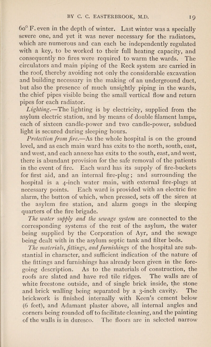 6o° F. even in the depth of winter. Last winter was a specially severe one, and yet it was never necessary for the radiators, which are numerous and can each be independently regulated with a key, to be worked to their full heating capacity, and consequently no fires were required to warm the wards. The circulators and main piping of the Reck system are carried in the roof, thereby avoiding not only the considerable excavation and building necessary in the making of an underground duct, but also the presence of much unsightly piping in the wards, the chief pipes visible being the small vertical flow and return pipes for each radiator. Lighting.—The lighting is by electricity, supplied from the asylum electric station, and by means of double filament lamps, each of sixteen candle-power and two candle-power, subdued light is secured during sleeping hours. Protection from fire.—As the whole hospital is on the ground level, and as each main ward has exits to the north, south, east, and west, and each annexe has exits to the south, east, and west, there is abundant provision for the safe removal of the patients in the event of fire. Each ward has its supply of fire-buckets for first aid, and an internal fire-plug; and surrounding the hospital is a 4-inch water main, with external fire-plugs at necessary points. Each ward is provided with an electric fire alarm, the button of which, when pressed, sets off the siren at the asylum fire station, and alarm gongs in the sleeping quarters of the fire brigade. The water supply and the sewage system are connected to the corresponding systems of the rest of the asylum, the water being supplied by the Corporation of Ayr, and the sewage being dealt with in the asylum septic tank and filter beds. The materials, fittings, and furnishings of the hospital are sub¬ stantial in character, and sufficient indication of the nature of the fittings and furnishings has already been given in the fore¬ going description. As to the materials of construction, the roofs are slated and have red tile ridges. The walls are of white freestone outside, and of single brick inside, the stone and brick walling being separated by a 3-inch cavity. The brickwork is finished internally with Keen’s cement below (6 feet), and Adamant plaster above, all internal angles and corners being rounded off to facilitate cleaning, and the painting of the walls is in duresco. The floors are in selected narrow