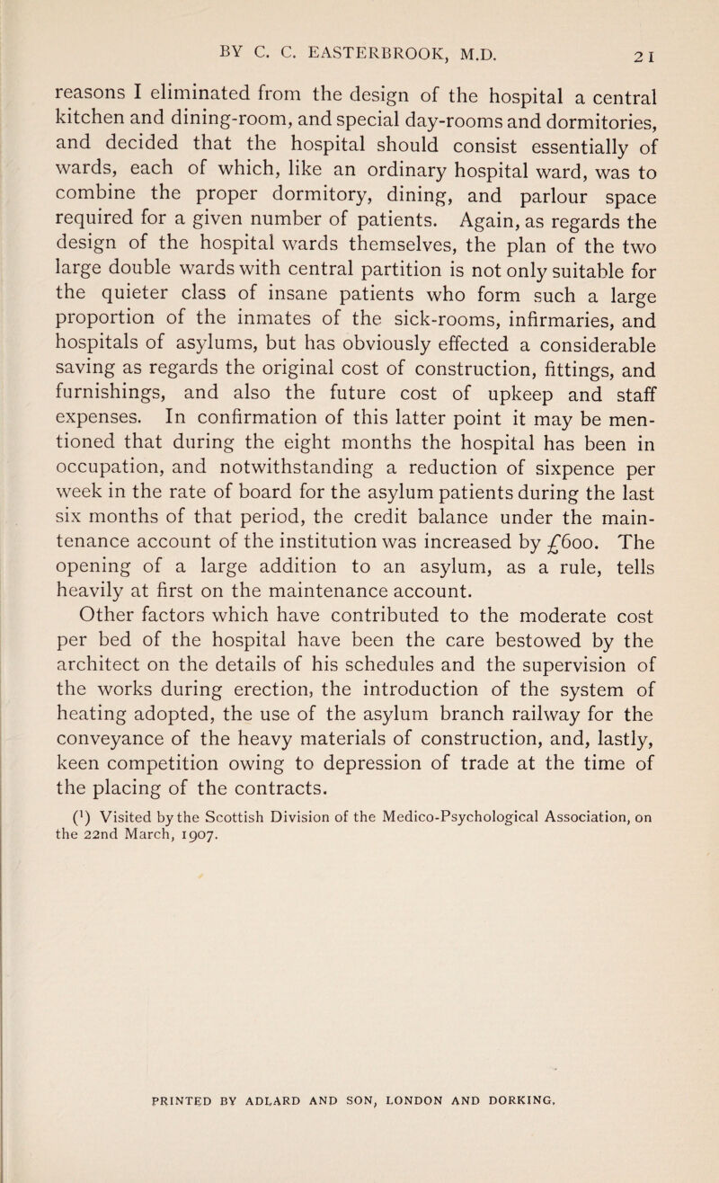 reasons I eliminated from the design of the hospital a central kitchen and dining-room, and special day-rooms and dormitories, and decided that the hospital should consist essentially of wards, each of which, like an ordinary hospital ward, was to combine the proper dormitory, dining, and parlour space required for a given number of patients. Again, as regards the design of the hospital wards themselves, the plan of the two large double wards with central partition is not only suitable for the quieter class of insane patients who form such a large proportion of the inmates of the sick-rooms, infirmaries, and hospitals of asylums, but has obviously effected a considerable saving as regards the original cost of construction, fittings, and furnishings, and also the future cost of upkeep and staff expenses. In confirmation of this latter point it may be men¬ tioned that during the eight months the hospital has been in occupation, and notwithstanding a reduction of sixpence per week in the rate of board for the asylum patients during the last six months of that period, the credit balance under the main¬ tenance account of the institution was increased by £600. The opening of a large addition to an asylum, as a rule, tells heavily at first on the maintenance account. Other factors which have contributed to the moderate cost per bed of the hospital have been the care bestowed by the architect on the details of his schedules and the supervision of the works during erection, the introduction of the system of heating adopted, the use of the asylum branch railway for the conveyance of the heavy materials of construction, and, lastly, keen competition owing to depression of trade at the time of the placing of the contracts. P) Visited by the Scottish Division of the Medico-Psychological Association, on the 22nd March, 1907. PRINTED BY ADLARD AND SON, LONDON AND DORKING,