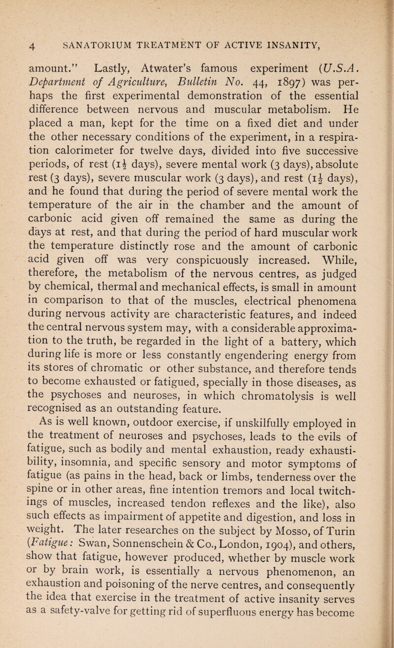 amount.” Lastly, Atwater’s famous experiment (U.S.A. Department of Agriculture, Bulletin No. 44, 1897) was per¬ haps the first experimental demonstration of the essential difference between nervous and muscular metabolism. He placed a man, kept for the time on a fixed diet and under the other necessary conditions of the experiment, in a respira¬ tion calorimeter for twelve days, divided into five successive periods, of rest (ij days), severe mental work (3 days), absolute rest (3 days), severe muscular work (3 days), and rest (ij days), and he found that during the period of severe mental work the temperature of the air in the chamber and the amount of carbonic acid given off remained the same as during the days at rest, and that during the period of hard muscular work the temperature distinctly rose and the amount of carbonic acid given off was very conspicuously increased. While, therefore, the metabolism of the nervous centres, as judged by chemical, thermal and mechanical effects, is small in amount in comparison to that of the muscles, electrical phenomena during nervous activity are characteristic features, and indeed the central nervous system may, with a considerable approxima¬ tion to the truth, be regarded in the light of a battery, which during life is more or less constantly engendering energy from its stores of chromatic or other substance, and therefore tends to become exhausted or fatigued, specially in those diseases, as the psychoses and neuroses, in which chromatolysis is well recognised as an outstanding feature. As is well known, outdoor exercise, if unskilfully employed in the treatment of neuroses and psychoses, leads to the evils of fatigue, such as bodily and mental exhaustion, ready exhausti- bility, insomnia, and specific sensory and motor symptoms of fatigue (as pains in the head, back or limbs, tenderness over the spine or in other areas, fine intention tremors and local twitch- ings of muscles, increased tendon reflexes and the like), also such effects as impairment of appetite and digestion, and loss in weight. The later researches on the subject by Mosso, of Turin [Fatigue: Swan, Sonnenschein & Co., London, 1904), and others, show that fatigue, however produced, whether by muscle work or by brain work, is essentially a nervous phenomenon, an exhaustion and poisoning of the nerve centres, and consequently the idea that exercise in the treatment of active insanity serves as a safety-valve for getting rid of superfluous energy has become