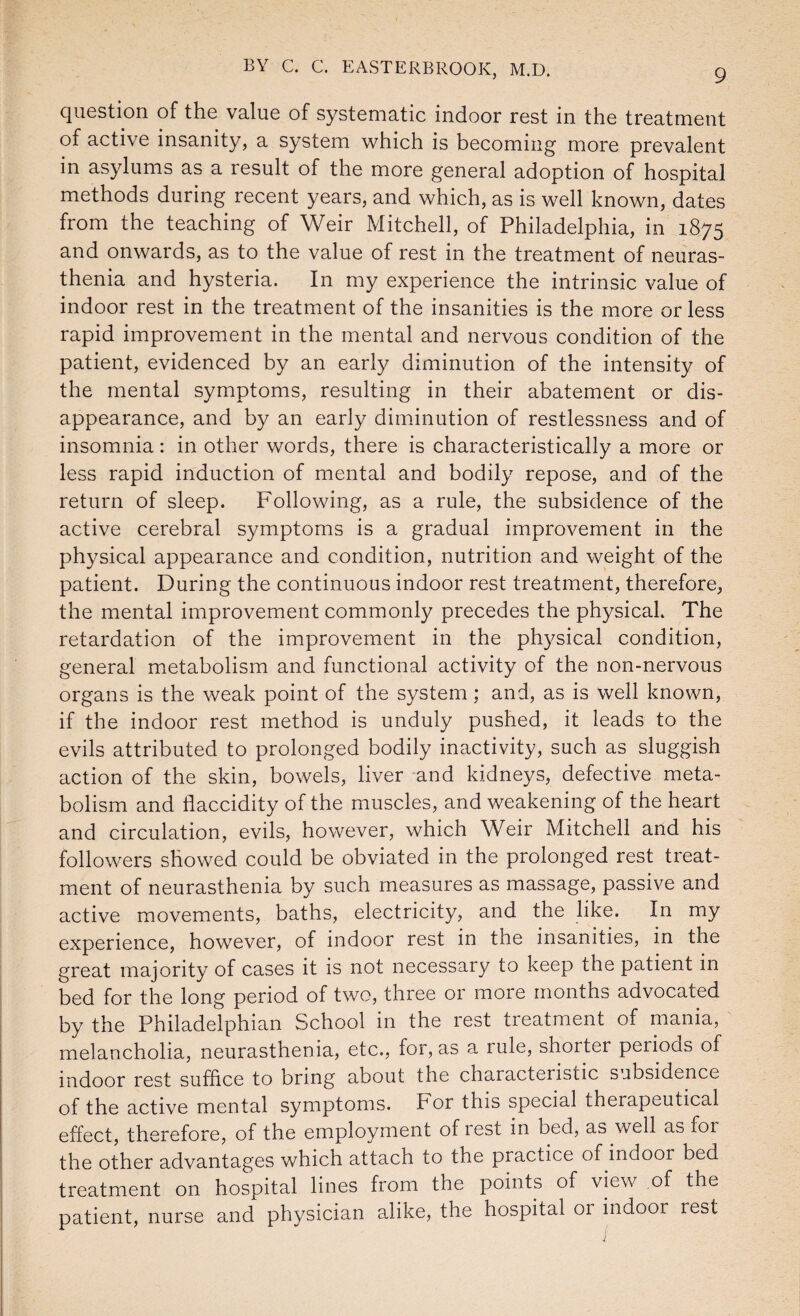 question of the value of systematic indoor rest in the treatment of active insanity, a system which is becoming more prevalent in asylums as a result of the more general adoption of hospital methods during recent years, and which, as is well known, dates from the teaching of Weir Mitchell, of Philadelphia, in 1875 and onwards, as to the value of rest in the treatment of neuras¬ thenia and hysteria. In my experience the intrinsic value of indoor rest in the treatment of the insanities is the more or less rapid improvement in the mental and nervous condition of the patient, evidenced by an early diminution of the intensity of the mental symptoms, resulting in their abatement or dis¬ appearance, and by an early diminution of restlessness and of insomnia: in other words, there is characteristically a more or less rapid induction of mental and bodily repose, and of the return of sleep. Following, as a rule, the subsidence of the active cerebral symptoms is a gradual improvement in the physical appearance and condition, nutrition and weight of the patient. During the continuous indoor rest treatment, therefore, the mental improvement commonly precedes the physical. The retardation of the improvement in the physical condition, general metabolism and functional activity of the non-nervous organs is the weak point of the system; and, as is well known, if the indoor rest method is unduly pushed, it leads to the evils attributed to prolonged bodily inactivity, such as sluggish action of the skin, bowels, liver and kidneys, defective meta¬ bolism and flaccidity of the muscles, and weakening of the heart and circulation, evils, however, which Weir Mitchell and his followers showed could be obviated in the prolonged rest treat¬ ment of neurasthenia by such measures as massage, passive and active movements, baths, electricity, and the like. In my experience, however, of indoor rest in tne insanities, in the great majority of cases it is not necessary to keep the patient in bed for the long period of two, three or more months advocated by the Philadelphian School in the rest treatment of mania, melancholia, neurasthenia, etc., for, as a rule, shorter periods of indoor rest suffice to bring about the characteristic subsidence of the active mental symptoms. For this special therapeutical effect, therefore, of the employment of lest in bed, as well as for the other advantages which attach to the practice of indoor bed treatment on hospital lines from the points of view of the patient, nurse and physician alike, the hospital or indoor rest