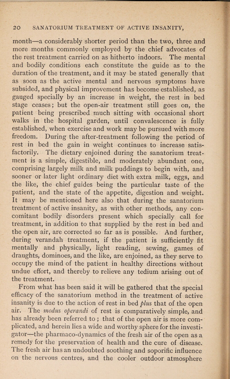 month—a considerably shorter period than the two, three and more months commonly employed by the chief advocates of the rest treatment carried on as hitherto indoors. The mental and bodily conditions each constitute the guide as to the duration of the treatment, and it may be stated generally that as soon as the active mental and nervous symptoms have subsided, and physical improvement has become established, as gauged specially by an increase in weight, the rest in bed stage ceases; but the open-air treatment still goes on, the patient being prescribed much sitting with occasional short walks in the hospital garden, until convalescence is fully established, when exercise and work may be pursued with more freedom. During the after-treatment following the period of rest in bed the gain in weight continues to increase satis¬ factorily. The dietary enjoined during the sanatorium treat¬ ment is a simple, digestible, and moderately abundant one, comprising largely milk and milk puddings to begin with, and sooner or later light ordinary diet with extra milk, eggs, and the like, the chief guides being the particular taste of the patient, and the state of the appetite, digestion and weight. It may be mentioned here also that during the sanatorium treatment of active insanity, as with other methods, any con¬ comitant bodily disorders present which specially call for treatment, in addition to that supplied by the rest in bed and the open air, are corrected so far as is possible. And further, during verandah treatment, if the patient is sufficiently fit mentally and physically, light reading, sewing, games of draughts, dominoes, and the like, are enjoined, as they serve to occupy the mind of the patient in healthy directions without undue effort, and thereby to relieve any tedium arising out of the treatment. From what has been said it will be gathered that the special efficacy of the sanatorium method in the treatment of active insanity is due to the action of rest in bed plus that of the open air. The modus opemndi of rest is comparatively simple, and has already been referred to ; that of the open air is more com¬ plicated, and herein lies a wide and worthy sphere for the investi¬ gator—-the pharmaco-dynamics of the fresh air of the open as a remedy for the preservation of health and the cure of disease. I he fresh air has an undoubted soothing and soporific influence on the nervous centres, and the cooler outdoor atmosphere