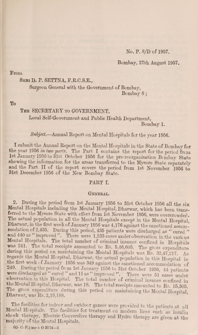 No. P. 8/D of 1957. Bombay, 27th August 1957* Prom ShkiD. P. SETTNA, F.R.C.S.E., Surgeon General with the Government of Bombay, Bombay 8 ; To The SECRETAKY to GOVERNMENT, Local Self-Government and Public Health Department, Bombay 1. Subject.—Annual Report on Mental Hospitals for the year 1956. I submit the Annual Report on the Mental Hospitals in the State of Bombay for the year 1956 in two parts. The Part I contains the report for the period from 1st January 1956 to 31st October 1956 for the pre-reorganisation Bombay State showing the information for the areas transferred to the Mysore State separately and the Part II of the report covers the period from 1st November 1956 to 31st December 1956 of the New Bombay State. PART I. General. 2. During the period from 1st January 1956 to 31st October 1956 all the six Mental Hospitals including the Mental Hospital, Dharwar, which has been trans¬ ferred to the Mysore State with effect from 1st November 1956, were overcrowded. The actual population in all the Mental Hospitals except in the Mental Hospital* Dharwar, in the first week of January 1956 was 4,176 against the sanctioned accom¬ modation of 2,435. During this period, 435 patients were discharged as “ cured ” and 440 as “ improved ”. There were 1,233 cases under observation in the various Mental Hospitals. The total number of criminal insanes confined in Hospitals was 241. . The total receipts amounted to Rs. 5,46,605. The gross expenditure during this period on maintaining the Mental Hospitals was Rs. 32,47,217. As regards the Mental Hospital, Dharwar, the actual population in this Hospital in the first week of January 1956 was 349 against the sanctioned accommodation of 249. During the period from 1st January 1956 to 31st October 1956, 44 patients were discharged as cured and 11 as improved5’. There were 51 cases under observation in this Hospital. The total number of criminal insanes confined in the Mental Hospital, Dharwar, was 18. The total receipts amounted to Rs. 15,305 The gross expenditure during this period on maintaining the Mental Hospital’ Dharwar, was Rs. 2,19,188.  1 ’ The facilities for indoor and outdoor games were provided to the patients at all Mental Hospitals. The facilities for treatment on modern lines such as insulin shock. therapy, Electric Converslive therapy and Hydro therapy are given at the majority cf the Mental Hospitals. (G- C. P.) MO’a O 3174—1