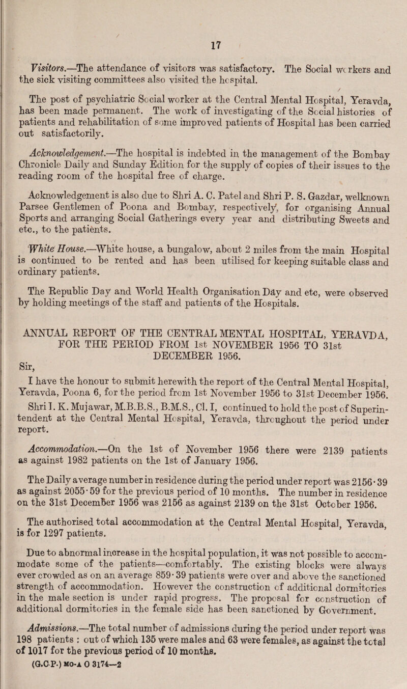 Visitors.—The attendance of visitors was satisfactory. The Social wc rkers and the sick visiting committees also visited the hospital. / The post of psychiatric Social worker at the Central Mental Hospital, Yeravda, has been made permanent. The work of investigating of the Social histories of patients and rehabilitation of some impro ved patients of Hospital has been carried out satisfactorily. Acknowledgement.—The hospital is indebted in the management of the Bombay Chronicle Daily and Sunday Edition for the supply of copies of their issues to the reading room of the hospital free of charge. Acknowledgement is also due to Shri A. C. Patel and Shri P. S. Gazdar, welknown Parsee Gentlemen of Poona and Bombay, respectively, for organising Annual Sports and arranging Social Gatherings every year and distributing Sweets and etc., to the patients. vT White House.—White house, a bungalow, about 2 miles from the main Hospital is continued to be rented and has been utilised for keeping suitable class and ordinary patients. The Republic Day and World Health Organisation Day and etc, were observed by holding meetings of the staff and patients of the Hospitals. ANNUAL REPORT OF THE CENTRAL MENTAL HOSPITAL, YERAVDA FOR THE PERIOD FROM 1st NOVEMBER 1956 TO 31st DECEMBER 1956. Sir, I have the honour to submit herewith the report of the Central Mental Hospital, Yeravda, Poona 6, for the period from 1st November 1956 to 31st December 1956.' Shri 1. K. Mujawar, M.B.B.S., B.M.S., Cl. I, continued to hold the post of Superin¬ tendent at the Central Mental Hospital, Yeravda, throughout the period under report. Accommodation.—On the 1st of November 1956 there were 2139 patients as against 1982 patients on the 1st of January 1956. The Daily average number in residence during the period under report was 2156*39 as against 2055*59 for the previous period of 10 months. The number in residence on the 31st December 1956 was 2156 as against 2139 on the 31st October 1956. The authorised total accommodation at the Central Mental Hospital Yeravda is for 1297 patients. Due to abnormal increase in the hospital population, it was not possible to accom¬ modate some of the patients—comfortably. The existing blocks were always ever crowded as on an average 859*39 patients were over and above the sanctioned strength of accommodation. However the construction of additional dormitories in the male section is under rapid progress. The proposal for construction of additional dormitories in the female side has been sanctioned by Government. Admissions.—The total number of admissions during the period under report was 198 patients : out of which 135 were males and 63 were females, as against the total of 1017 for the previous period of 10 months. (G.C P.) mo-a 0 3174—2