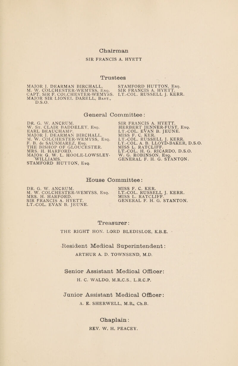 Chairman SIR FRANCIS A. HYETT Trustees O MAJOR J. DEARMAN BIRCHALL. M. W. COLCHESTER-WEMYSS, Esq. CAPT. SIR F. COLCHESTER-WEMYSS MAJOR SIR LIONEL DARELL, Bart., D.S.O. STAMFORD HUTTON, Esq. SIR FRANCIS A. HYETT. LT.-COL. RUSSELL J. KERR. General Committee : DR. G. W. ANCRUM. W. St. CLAIR BADDELEY, Esq. EARL BEAUCHAMP. MAJOR J. DEARMAN BIRCHALL. M. W. COLCHESTER-WEMYSS, Esq. F. B. de SAUSMAREZ, Eso. THE BISHOP OF GLOUCESTER. MRS. H. HARFORD. MAJOR G. W. L. HOOLE-LOWSLEY- WILLIAMS. STAMFORD HUTTON, Esq. SIR FRANCIS A. HYETT. HERBERT JENNER-FUST, Esq. LT.-COL. EVAN B. JEUNE. MISS F. C. KER. LT.-COL. RUSSELL J. KERR. LT.-COL. A. B. LLOYD-BAKER, D.S.O. MISS L. RATCLIFF. LT.-COL. H. G. RICARDO, D.S.O. W. G. ROBINSON, Esq. GENERAL F. H. G. STANTON. House Committee: DR. G. W. ANCRUM. M. W. COLCHESTER-WEMYSS, Esq. MRS. H. HARFORD. SIR FRANCIS A. HYETT. LT.-COL. EVAN B. JEUNE. MISS F. C. KER. LT.-COL. RUSSELL J. KERR. MISS L. RATCLIFF. GENERAL F. H. G. STANTON. Treasurer: THE RIGHT HON. LORD BLEDISLOE, K.B.E. Resident Medical Superintendent: ARTHUR A. D. TOWNSEND, M.D. Senior Assistant Medical Officer: H. C. WALDO, M.R.C.S., L.R.C.P. Junior Assistant Medical Officer: A. E. SHERWELL, M.B., Ch.B. Chaplain: REV. W. H. PEACEY.