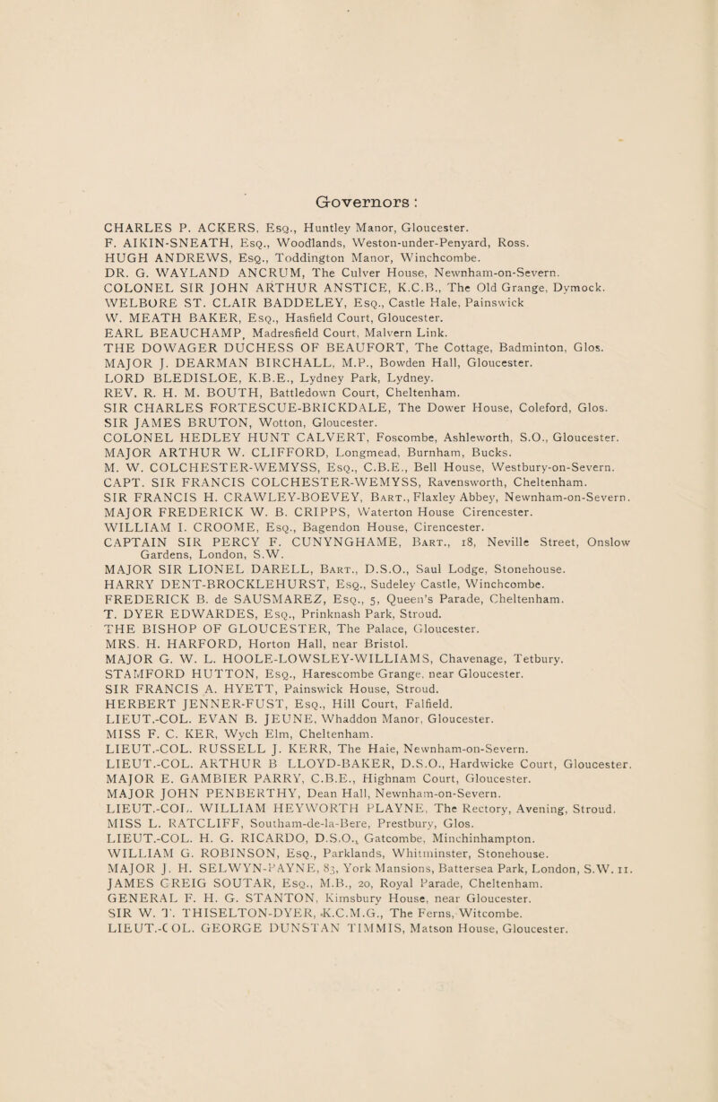 Governors : CHARLES P. ACKERS, Esq., Huntley Manor, Gloucester. F. AIKIN-SNEATH, Esq., Woodlands, Weston-under-Penyard, Ross. HUGH ANDREWS, Esq., Toddington Manor, Winchcombe. DR. G. WAYLAND ANCRUM, The Culver House, Newnham-on-Severn. COLONEL SIR JOHN ARTHUR ANSTICE, K.C.B., The Old Grange, Dymock. WELBORE ST. CLAIR BADDELEY, Esq., Castle Hale, Painswick W. MEATH BAKER, Esq., Hasfield Court, Gloucester. EARL BEAUCHAMP> Madresfield Court, Malvern Link. THE DOWAGER DUCHESS OF BEAUFORT, The Cottage, Badminton, Glos. MAJOR J. DEARMAN BIRCHALL, M.P., Bowden Hall, Gloucester. LORD BLEDISLOE, K.B.E., Lydney Park, Lydney. RPJV. R. H. M. BOUTH, Battledown Court, Cheltenham. SIR CHARLES FORTESCUE-BRICKDALE, The Dower House, Coleford, Glos. SIR JAMES BRUTON, Wotton, Gloucester. COLONEL HEDLEY HUNT CALVERT, Foscombe, Ashleworth, S.O., Gloucester. MAJOR ARTHUR W. CLIFFORD, Longmead, Burnham, Bucks. M. W. COLCHESTER-WEMYSS, Esq., C.B.E., Bell House, Westbury-on-Severn. CAPT. SIR FRANCIS COLCHESTER-WEMYSS, Ravensworth, Cheltenham. SIR FRANCIS H. CRAWLEY-BOEVEY, Bart., Flaxley Abbey, Newnham-on-Severn. MAJOR FREDERICK W. B. CRIPPS, Waterton House Cirencester. WILLIAM I. CROOME, Esq., Bagendon House, Cirencester. CAPTAIN SIR PERCY F. CUNYNGHAME, Bart., 18, Neville Street, Onslow Gardens, London, S.W. MAJOR SIR LIONEL DARELL, Bart., D.S.O., Saul Lodge, Stonehouse. HARRY DENT-BROCKLEHURST, Esq., Sudeley Castle, Winchcombe. FREDERICK B. de SAUSMAREZ, Esq., 5, Queen’s Parade, Cheltenham. T. DYER EDWARDES, Esq., Prinknash Park, Stroud. THE BISHOP OF GLOUCESTER, The Palace, Gloucester. MRS. H. HARFORD, Horton Hall, near Bristol. MAJOR G. W. L. HO OLE-LOWSLEY-WILLI AMS, Chavenage, Tetbury. STAMFORD HUTTON, Esq., Harescombe Grange, near Gloucester. SIR FRANCIS A. HYETT, Painswick House, Stroud. HERBERT JENNER-FUST, Esq., Hill Court, Falfield. LIEUT.-COL. EVAN B. JEUNE, Whaddon Manor, Gloucester. MISS F. C. KER, Wych Elm, Cheltenham. LIEUT.-COL. RUSSELL J. KERR, The Haie, Newnham-on-Severn. LIEUT.-COL. ARTHUR B LLOYD-BAKER, D.S.O., Hardwicke Court, Gloucester. MAJOR E. GAMBIER PARRY, C.B.E., Highnam Court, Gloucester. MAJOR JOHN PENBERTHY, Dean Hall, Newnham-on-Severn. LIEUT.-COL. WILLIAM HEYWORTH PLAYNE, The Rectory, Avening, Stroud. MISS L. RATCLIFF, Southam-de-la-Bere, Prestbury, Glos. LIEUT.-COL. H. G. RICARDO, D.S.O.,, Gatcombe, Minchinhampton. WILLIAM G. ROBINSON, Esq., Parklands, Wliitminster, Stonehouse. MAJOR J. H. SELWYN-PAYNE, 83, York Mansions, Battersea Park, London, S.W. n. JAMES GREIG SOUTAR, Esq., M.B., 20, Royal Parade, Cheltenham. GENERAL F. H. G. STANTON, Kimsbury House, near Gloucester. SIR W. T. THISELTON-DYER, -K.C.M.G., The Ferns, Witcombe. LIEUT.-COL. GEORGE DUNSTAN TIM MIS, Matson House, Gloucester.