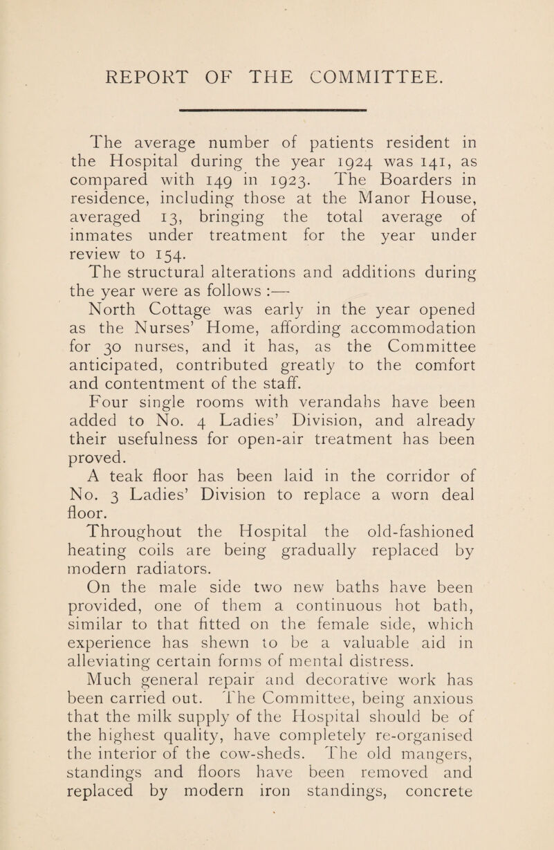 The average number of patients resident in the Hospital during the year 1924 was 141, as compared with 149 in 1923. The Boarders in residence, including those at the Manor House, averaged 13, bringing the total average of inmates under treatment for the year under review to 154. The structural alterations and additions during the year were as follows :— North Cottage was early in the year opened as the Nurses’ Home, affording accommodation for 30 nurses, and it has, as the Committee anticipated, contributed greatly to the comfort and contentment of the staff. Four single rooms with verandahs have been added to No. 4 Ladies’ Division, and already their usefulness for open-air treatment has been proved. A teak floor has been laid in the corridor of No. 3 Ladies’ Division to replace a worn deal floor. Throughout the Hospital the old-fashioned heating coils are being gradually replaced by modern radiators. On the male side two new baths have been provided, one of them a continuous hot bath, similar to that fitted on the female side, which experience has shewn to be a valuable aid in alleviating certain forms of mental distress. Much general repair and decorative work has been carried out. The Committee, being anxious that the milk supply of the Hospital should be of the highest quality, have completely re-organised the interior of the cow-sheds. The old mangers, standings and floors have been removed and replaced by modern iron standings, concrete