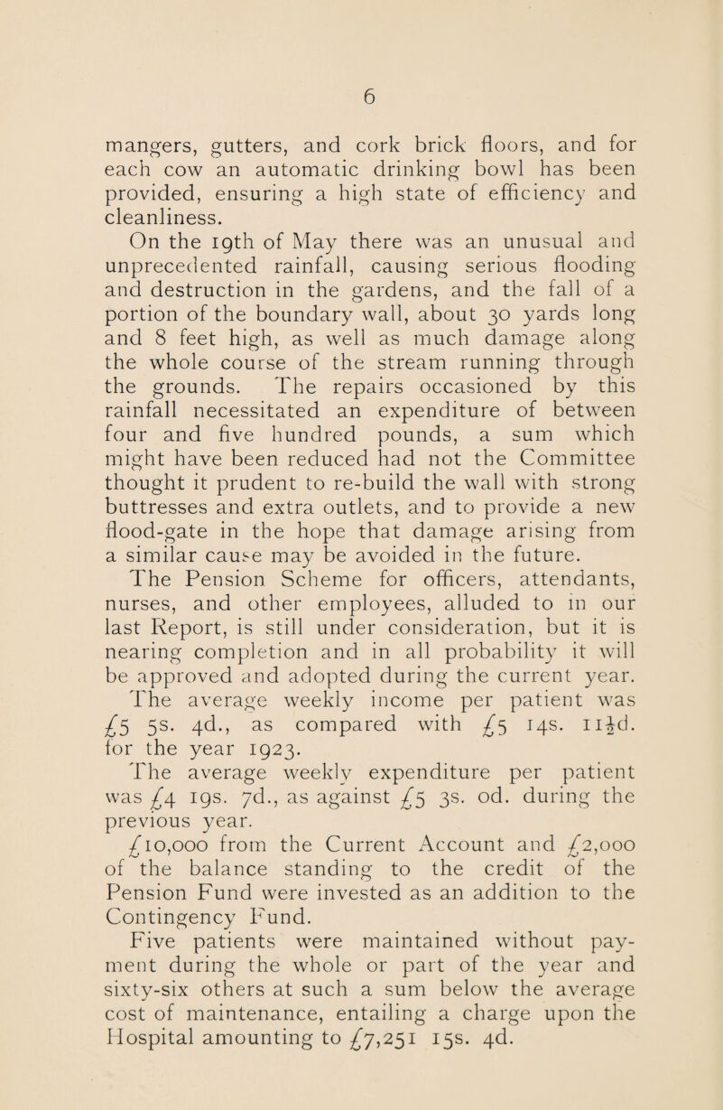mangers, gutters, and cork brick floors, and for each cow an automatic drinking bowl has been provided, ensuring a high state of efficiency and cleanliness. On the igth of May there was an unusual and unprecedented rainfall, causing serious flooding and destruction in the gardens, and the fall of a portion of the boundary wall, about 30 yards long and 8 feet high, as well as much damage along the whole course of the stream running through the grounds. The repairs occasioned by this rainfall necessitated an expenditure of between four and five hundred pounds, a sum which might have been reduced had not the Committee thought it prudent to re-build the wall with strong buttresses and extra outlets, and to provide a new flood-gate in the hope that damage arising from a similar cause may be avoided in the future. The Pension Scheme for officers, attendants, nurses, and other employees, alluded to in our last Report, is still under consideration, but it is nearing completion and in all probability it will be approved and adopted during the current year. The average weekly income per patient was -£5 5s. gd., as compared with £5 14s. njd. for the year 1923. The average weekly expenditure per patient was £\ 19s. 7d., as against £5 3s. od. during the previous year. /go,000 from the Current Account and £2,000 of the balance standing to the credit of the Pension Fund were invested as an addition to the Contingency Fund. Five patients were maintained without pay¬ ment during the whole or part of the year and sixty-six others at such a sum below the average cost of maintenance, entailing a charge upon the Hospital amounting to ^7,251 15s. 4d.