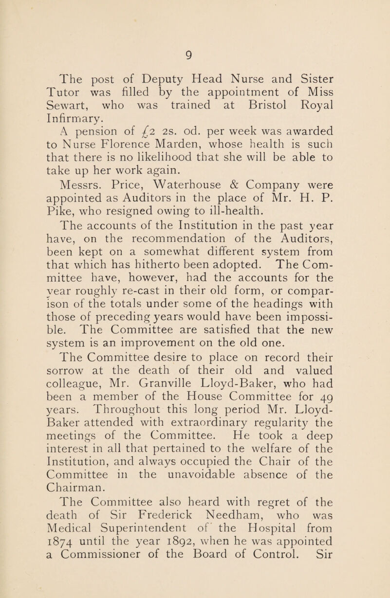 The post of Deputy Head Nurse and Sister Tutor was filled by the appointment of Miss Sewart, who was trained at Bristol Royal Infirmary. A pension of £2 2s. od. per week was awarded to Nurse Florence Marden, whose health is such that there is no likelihood that she will be able to take up her work again. Messrs. Price, Waterhouse & Company were appointed as Auditors in the place of Mr. H. P. Pike, who resigned owing to ill-health. The accounts of the Institution in the past year have, on the recommendation of the Auditors, been kept on a somewhat different system from that which has hitherto been adopted. The Com¬ mittee have, however, had the accounts for the year roughly re-cast in their old form, or compar¬ ison of the totals under some of the headings with those of preceding years would have been impossi¬ ble. The Committee are satisfied that the new system is an improvement on the old one. The Committee desire to place on record their sorrow at the death of their old and valued colleague, Mr. Granville Lloyd-Baker, who had been a member of the House Committee for 49 years. Throughout this long period Mr. Lloyd- Baker attended with extraordinary regularity the meetings of the Committee. He took a deep interest in all that pertained to the welfare of the Institution, and always occupied the Chair of the Committee in the unavoidable absence of the Chairman. The Committee also heard with regret of the death of Sir Frederick Needham, who was Medical Superintendent of the Hospital from 1874 until the year 1892, when he was appointed a Commissioner of the Board of Control. Sir