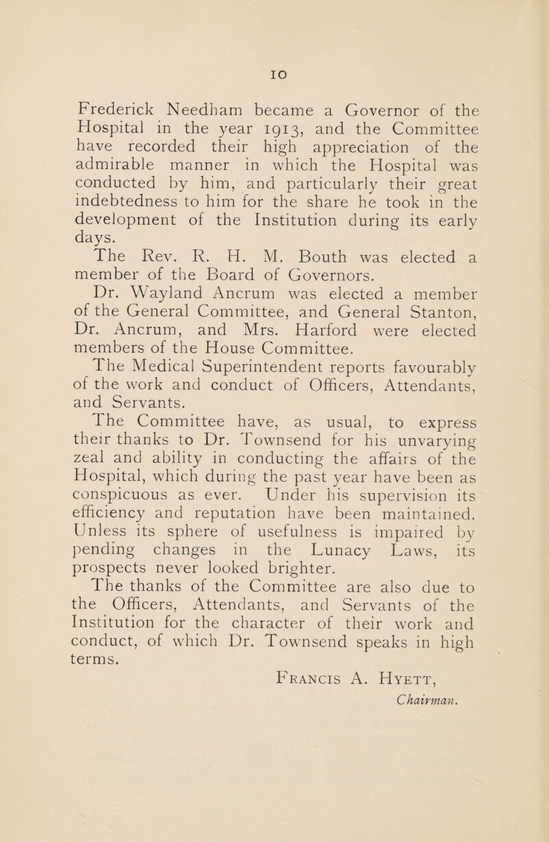 IO Frederick Needham became a Governor of the Hospital in the year 1913, and the Committee have recorded their high appreciation of the admirable manner in which the Hospital was conducted by him, and particularly their great indebtedness to him for the share he took in the development of the Institution during its early days. The Rev. R. H. M. Bouth was elected a member of the Board of Governors. Dr. Wayland Ancrum was elected a member of the General Committee, and General Stanton, Dr. Ancrum, and Mrs. Harford were elected members of the House Committee. 1 he Medical Superintendent reports favourably of the work and conduct of Officers, Attendants, and Servants. The Committee have, as usual, to express their thanks to Dr. i ownsend for his unvarying zeal and ability in conducting the affairs of the Hospital, which during the past year have been as conspicuous as ever. Under his supervision its efficiency and reputation have been maintained. Unless its sphere of usefulness is impaired by pending changes in the Lunacy Laws, its prospects never looked brighter. The thanks of the Committee are also due to the Officers, Attendants, and Servants of the Institution for the character of their work and conduct, of which Dr. Townsend speaks in high terms. Francis A. Hyett, Chairman.