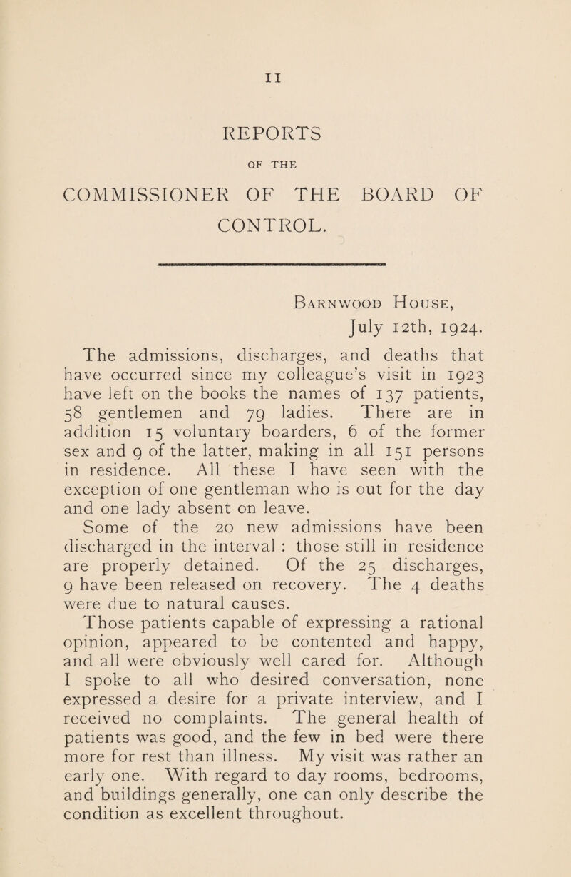 REPORTS OF THE COMMISSIONER OF THE BOARD OF CONTROL. Barnwood House, July 12th, 1924. The admissions, discharges, and deaths that have occurred since my colleague’s visit in 1923 have left on the books the names of 137 patients, 58 gentlemen and 79 ladies. There are in addition 15 voluntary boarders, 6 of the former sex and 9 of the latter, making in all 151 persons in residence. All these I have seen with the exception of one gentleman who is out for the day and one lady absent on leave. Some of the 20 new admissions have been discharged in the interval : those still in residence are properly detained. Of the 25 discharges, 9 have been released on recovery. The 4 deaths were due to natural causes. Those patients capable of expressing a rational opinion, appeared to be contented and happy, and all were obviously well cared for. Although I spoke to all who desired conversation, none expressed a desire for a private interview, and I received no complaints. The general health of patients was good, and the few in bed were there more for rest than illness. My visit was rather an early one. With regard to day rooms, bedrooms, and buildings generally, one can only describe the condition as excellent throughout.