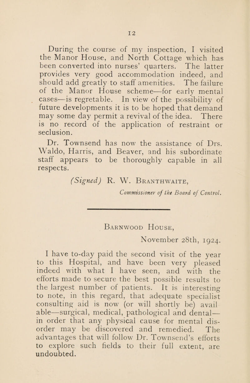 During the course of my inspection, I visited the Manor House, and North Cottage which has been converted into nurses’ quarters. The latter provides very good accommodation indeed, and should add greatly to staff amenities. The failure of the Manor House scheme—for early mental cases—is regretable. In view of the possibility of future developments it is to be hoped that demand may some day permit a revival of the idea. There is no record of the application of restraint or seclusion. Dr. Townsend has now the assistance of Drs. Waldo, Harris, and Beaver, and his subordinate staff appears to be thoroughly capable in all respects. (Signed) R. W. Branthwaite, Commissioner of the Board of Control. Barnwood House, November 28th, 1924. I have to-day paid the second visit of the year to this Hospital, and have been very pleased indeed with what I have seen, and with the efforts made to secure the best possible results to the largest number of patients. It is interesting to note, in this regard, that adequate specialist consulting aid is now (or will shortly be) avail able—surgical, medical, pathological and dental— in order that any physical cause for mental dis¬ order may be discovered and remedied. The advantages that will follow Dr. Townsend’s efforts to explore such fields to their full extent, are undoubted.