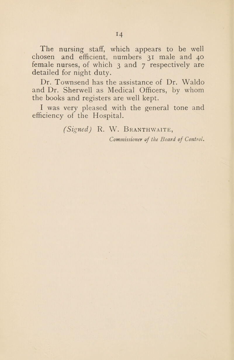 The nursing staff, which appears to be well chosen and efficient, numbers 31 male and 40 female nurses, of which 3 and 7 respectively are detailed for night duty. Dr. Townsend has the assistance of Dr. Waldo and Dr. Sherwell as Medical Officers, by whom the books and registers are well kept. I was very pleased writh the general tone and efficiency of the Hospital. (Signed) R. W. Branthwaite,