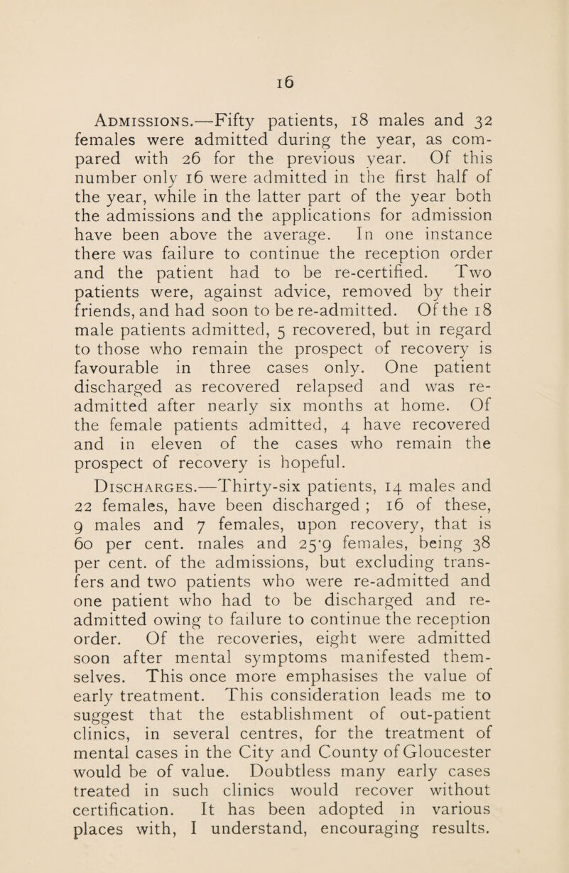 Admissions.—Fifty patients, 18 males and 32 females were admitted during the year, as com¬ pared with 26 for the previous year. Of this number only 16 were admitted in the first half of the year, while in the latter part of the year both the admissions and the applications for admission have been above the average. In one instance there was failure to continue the reception order and the patient had to be re-certified. Two patients were, against advice, removed by their friends, and had soon to be re-admitted. Of the 18 male patients admitted, 5 recovered, but in regard to those who remain the prospect of recovery is favourable in three cases only. One patient discharged as recovered relapsed and was re¬ admitted after nearly six months at home. Of the female patients admitted, 4 have recovered and in eleven of the cases who remain the prospect of recovery is hopeful. Discharges.—Thirty-six patients, 14 males and 22 females, have been discharged ; 16 of these, 9 males and 7 females, upon recovery, that is 60 per cent, males and 25*9 females, being 38 per cent, of the admissions, but excluding trans¬ fers and two patients who were re-admitted and one patient who had to be discharged and re¬ admitted owing to failure to continue the reception order. Of the recoveries, eight were admitted soon after mental symptoms manifested them¬ selves. This once more emphasises the value of early treatment. This consideration leads me to suggest that the establishment of out-patient clinics, in several centres, for the treatment of mental cases in the City and County of Gloucester would be of value. Doubtless many early cases treated in such clinics would recover without certification. It has been adopted in various places with, I understand, encouraging results.