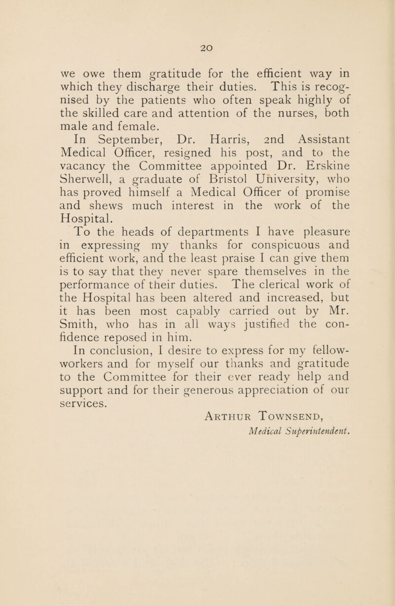 we owe them gratitude for the efficient way in which they discharge their duties. This is recog¬ nised by the patients who often speak highly of the skilled care and attention of the nurses, both male and female. In September, Dr. Harris, 2nd Assistant Medical Officer, resigned his post, and to the vacancy the Committee appointed Dr. Erskine Sherwell, a graduate of Bristol University, who has proved himself a Medical Officer of promise and shews much interest in the work of the Hospital. To the heads of departments I have pleasure in expressing my thanks for conspicuous and efficient work, and the least praise I can give them is to say that they never spare themselves in the performance of their duties. The clerical work of the Hospital has been altered and increased, but it has been most capably carried out by Mr. Smith, who has in all ways justified the con¬ fidence reposed in him. In conclusion, I desire to express for my fellow- workers and for myself our thanks and gratitude to the Committee for their ever ready help and support and for their generous appreciation of our services. Arthur Townsend, Medical Superintendent.