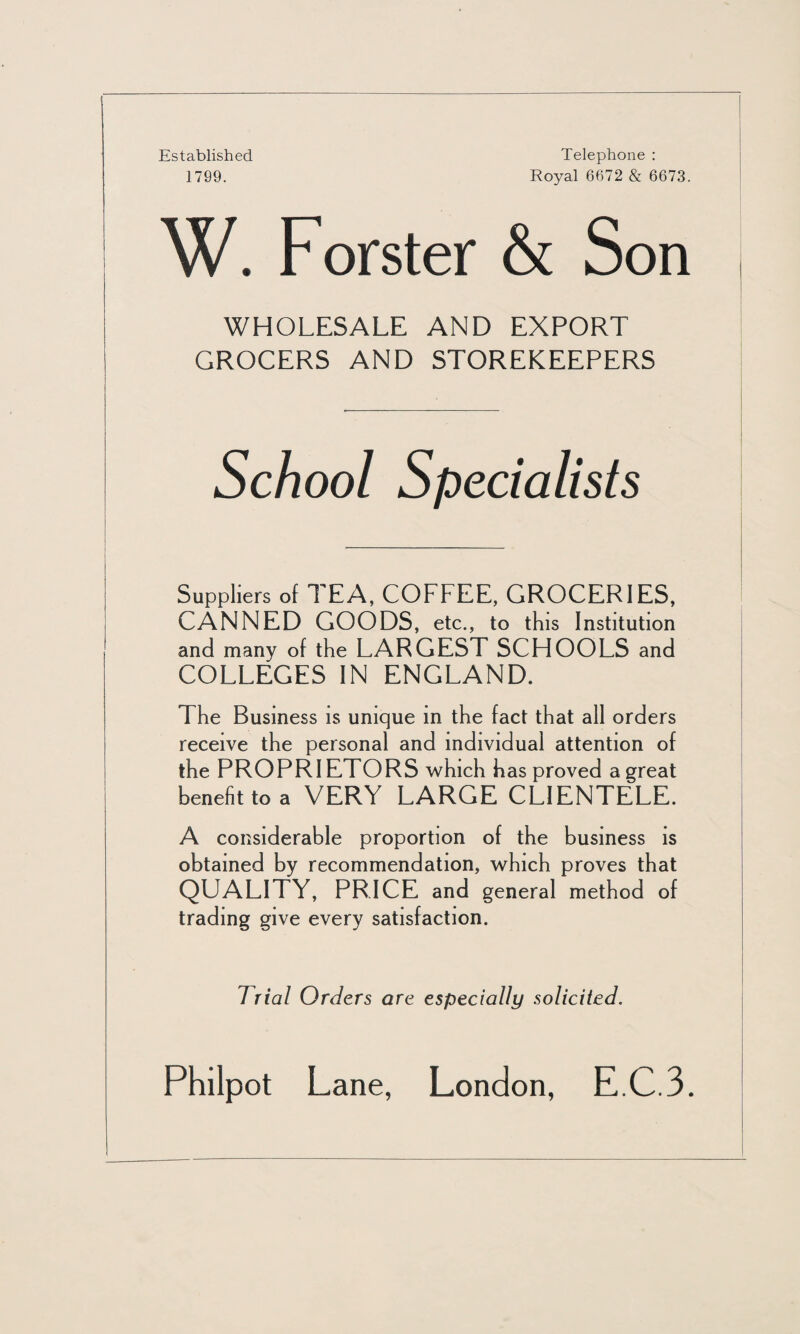 Established 1799. Telephone : Royal 6672 & 6673. W. Forster & Son WHOLESALE AND EXPORT GROCERS AND STOREKEEPERS School Specialists Suppliers of TEA, COFFEE, GROCERIES, CANNED GOODS, etc., to this Institution and many of the LARGEST SCHOOLS and COLLEGES IN ENGLAND. The Business is unique in the fact that all orders receive the personal and individual attention of the PROPRIETORS which has proved a great benefit to a VERY LARGE CLIENTELE. A considerable proportion of the business is obtained by recommendation, which proves that QUALITY, PRICE and general method of trading give every satisfaction. Trial Orders are especially solicited. Philpot Lane, London, E.C.3.